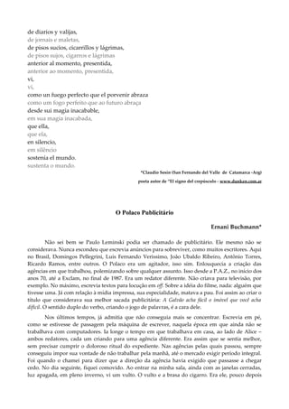 de diarios y valijas,
de jornais e maletas,
de pisos sucios, cicarrillos y lágrimas,
de pisos sujos, cigarros e lágrimas
anterior al momento, presentida,
anterior ao momento, presentida,
vi,
vi,
como un fuego perfecto que el porvenir abraza
como um fogo perfeito que ao futuro abraça
desde sui magia inacabable,
em sua magia inacabada,
que ella,
que ela,
en silencio,
em silêncio
sostenía el mundo.
sustenta o mundo.
*Claudio Sesín (San Fernando del Valle de Catamarca -Arg)
poeta autor de “El signo del crepúsculo - www.dunken.com.ar
O Polaco Publicitário
Ernani Buchmann*
Não sei bem se Paulo Leminski podia ser chamado de publicitário. Ele mesmo não se
considerava. Nunca escondeu que escrevia anúncios para sobreviver, como muitos escritores. Aqui
no Brasil, Domingos Pellegrini, Luís Fernando Verissimo, João Ubaldo Ribeiro, Antônio Torres,
Ricardo Ramos, entre outros. O Polaco era um agitador, isso sim. Enlouquecia a criação das
agências em que trabalhou, polemizando sobre qualquer assunto. Isso desde a P.A.Z., no início dos
anos 70, até a Exclam, no final de 1987. Era um redator diferente. Não criava para televisão, por
exemplo. No máximo, escrevia textos para locução em off. Sobre a idéia do filme, nada: alguém que
tivesse uma. Já com relação à mídia impressa, sua especialidade, matava a pau. Foi assim ao criar o
título que considerava sua melhor sacada publicitária: A Galvão acha fácil o imóvel que você acha
difícil. O sentido duplo do verbo, criando o jogo de palavras, é a cara dele.
Nos últimos tempos, já admitia que não conseguia mais se concentrar. Escrevia em pé,
como se estivesse de passagem pela máquina de escrever, naquela época em que ainda não se
trabalhava com computadores. Ia longe o tempo em que trabalhava em casa, ao lado de Alice –
ambos redatores, cada um criando para uma agência diferente. Era assim que se sentia melhor,
sem precisar cumprir o doloroso ritual do expediente. Nas agências pelas quais passou, sempre
conseguiu impor sua vontade de não trabalhar pela manhã, até o mercado exigir período integral.
Foi quando o chamei para dizer que a direção da agência havia exigido que passasse a chegar
cedo. No dia seguinte, fiquei comovido. Ao entrar na minha sala, ainda com as janelas cerradas,
luz apagada, em pleno inverno, vi um vulto. O vulto e a brasa do cigarro. Era ele, pouco depois
 