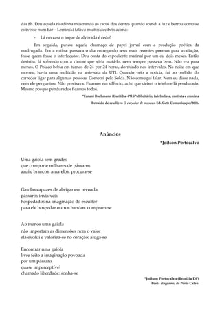 das 8h. Deu aquela risadinha mostrando os cacos dos dentes quando acendi a luz e berrou como se
estivesse num bar – Leminski falava muitos decibéis acima:
- Lá em casa o toque de alvorada é cedo!
Em seguida, puxou aquele chumaço de papel jornal com a produção poética da
madrugada. Era a rotina: passava o dia entregando seus mais recentes poemas para avaliação,
fosse quem fosse o interlocutor. Deu conta do expediente matinal por um ou dois meses. Então
desistiu. Já sofrendo com a cirrose que viria matá-lo, nem sempre passava bem. Não era para
menos. O Polaco bebia em turnos de 24 por 24 horas, dormindo nos intervalos. Na noite em que
morreu, havia uma multidão na ante-sala da UTI. Quando veio a notícia, fui ao orelhão do
corredor ligar para algumas pessoas. Comecei pelo Solda. Não consegui falar. Nem eu disse nada,
nem ele perguntou. Não precisava. Ficamos em silêncio, acho que deixei o telefone lá pendurado.
Mesmo porque pendurados ficamos todos.
*Ernani Buchmann (Curitiba -PR )Publicitário, futebolista, contista e cronista
Extraído de seu livro O caçador de moscas, Ed. Getz Comunicação/2006.
Anúncios
*Joilson Portocalvo
Uma gaiola sem grades
que comporte milhares de pássaros
azuis, brancos, amarelos: procura-se
Gaiolas capazes de abrigar em revoada
pássaros invisíveis
hospedados na imaginação do escultor
para ele hospedar outros bandos: compram-se
Ao menos uma gaiola
não importam as dimensões nem o valor
ela evolui e valoriza-se no coração: aluga-se
Encontrar uma gaiola
livre feito a imaginação povoada
por um pássaro
quase imperceptível
chamado liberdade: sonha-se
*Joilson Portocalvo (Brasília DF)
Poeta alagoano, de Porto Calvo
 