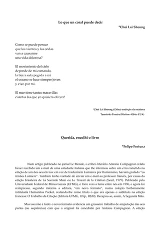 Lo que un coral puede decir
*Choi Lai Sheung
Como se puede pensar
que los vientos y las ondas
van a causarme
una vida dolorosa?
El movimiento del cielo
depende de mi comando,
la tierra esta pegada a mi
el oceano se hace siempre joven
y vivo por mi.
El mar tiene tantas maravillas
cuantas las que yo quisiera ofrecer!
*Choi Lai Sheung (China) tradução da escritora
Teresinka Pereira (Blufton -Ohio -EUA)
Querida, encolhi o livro
*Felipe Fortuna
Num artigo publicado no jornal Le Monde, o crítico literário Antoine Compagnon relata
haver recebido um e-mail de uma estudante italiana que lhe informou sobre um erro cometido na
edição de um dos seus livros: em vez de traduzirem Lumières por Iluminismo, haviam grafado “os
irmãos Lumière”. Também tenho vontade de enviar um e-mail ao professor francês, por causa da
edição brasileira de La Seconde Main ou Le Travail de la Citation (Seuil, 1979). Publicado pela
Universidade Federal de Minas Gerais (UFMG), o livro veio a lume entre nós em 1996, e agora foi
reimpresso, segundo informa a editora, “em novo formato”, numa coleção barbaramente
intitulada Humanitas Pocket, restando-lhe como título o que era apenas o subtítulo na edição
francesa: O Trabalho da Citação (Editora UFMG, 176p., R$30). Decepou-se, assim, A Segunda Mão.
Mas isso não é tudo: o novo formato evidencia um grosseiro trabalho de amputação das seis
partes (ou seqüências) com que o original foi concebido por Antoine Compagnon. A edição
 