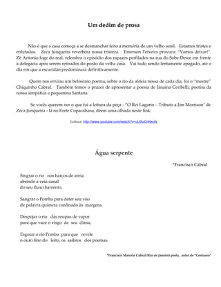 Um dedim de prosa
Não é que a casa começa a se desmanchar feito a memória de um velho senil. Estamos tristes e
enlutados. Zeca Junqueira reverbera nossa tristeza. Emerson Teixeira provoca: “Vamos deixar!”.
Zé Antonio foge do real, relembra o episódio dos rapazes perfilados na rua do Sobe-Desce em frente
à delegacia após serem retirados do porão da velha casa. Vai tudo sendo lentamente apagado, até o
dia em que a escuridão predominará definitivamente.
Quem nos enviou um belíssimo poema, sobre o rio da aldeia nossa de cada dia, foi o “mestre”
Chiquinho Cabral. Também temos o prazer de apresentar a poesia de Janaína Ceribelli, poetisa da
nossa simpática e pequenina Santana.
Se vocês querem ver o que foi a leitura da peça - “O Rei Lagarto – Tributo a Jim Morrison" de
Zeca Junqueira - lá no Forte Copacabana, dêem uma olhada neste link:
Leitura: http://www.youtube.com/watch?v=uUSuCnNxofs
Água serpente
*Francisco Cabral
Singrar o rio nos barcos de areia
abrindo a veia canal
do seu fluxo barrento.
Sangrar o Pomba para deter seu vôo
de palavra quimera confinado às margens.
Despojar o rio das roupas de vapor
para que vaze o visgo de seu clima,
Esgotar o rio Pomba para que revele
o ouro fino do leito, os saibros dos poemas.
*Francisco Marcelo Cabral (Rio de Janeiro) poeta, autor de “Centauro”
 