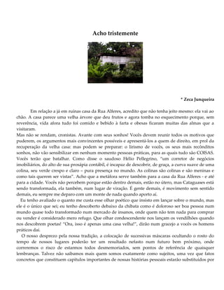 Acho tristemente
* Zeca Junqueira
Em relação a já em ruínas casa da Rua Alferes, acredito que não tenha jeito mesmo: ela vai ao
chão. A casa parece uma velha árvore que deu frutos e agora tomba no esquecimento porque, sem
reverência, vida afora tudo foi comido e bebido à farta e obesas ficaram muitas das almas que a
visitaram.
Mas não se rendam, cronistas. Avante com seus sonhos! Vocês devem reunir todos os motivos que
puderem, os argumentos mais convincentes possíveis e apresentá-los a quem de direito, em prol da
recuperação da velha casa: mas podem se preparar: o lirismo de vocês, os seus mais recônditos
sonhos, não vão sensibilizar em nenhum momento pessoas práticas, para as quais tudo são COISAS.
Vocês terão que batalhar. Como disse o saudoso Hélio Pellegrino, “um corretor de negócios
imobiliários, do alto de sua prosápia contábil, é incapaz de descobrir, de graça, a curva suave de uma
colina, seu verde crespo e claro – pura presença no mundo. As colinas são colinas e são meninas e
como tais querem ser vistas”. Acho que a metáfora serve também para a casa da Rua Alferes - e até
para a cidade. Vocês não percebem porque estão dentro demais, estão no útero, mas Cataguases está
sendo transformada, ela também, num lugar de viração. É gente demais, é movimento sem sentido
demais, eu sempre me deparo com um monte de nada quando aporto aí.
Eu tenho avaliado o quanto me custa esse olhar poético que insisto em lançar sobre o mundo, mas
ele é o único que sei; eu tenho descoberto debaixo da chibata como é doloroso ser boa pessoa num
mundo quase todo transformado num mercado de insanos, onde quem não tem nada para comprar
ou vender é considerado mero refugo. Que olhar condescendente nos lançam os vendilhões quando
nos descobrem poetas! “Ora, isso é apenas uma casa velha!”, dirão num gracejo a vocês os homens
práticos daí.
O nosso desprezo pela nossa tradição, a colocação de sucessivas máscaras ocultando o rosto do
tempo de nossos lugares poderão ter um resultado nefasto num futuro bem próximo, onde
correremos o risco de estarmos todos desmemoriados, sem pontos de referência de quaisquer
lembranças. Talvez não saibamos mais quem somos exatamente como sujeitos, uma vez que fatos
concretos que constituem capítulos importantes de nossas histórias pessoais estarão substituídos por
 