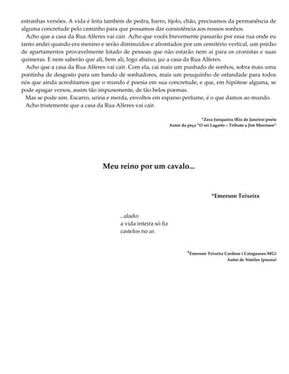 estranhas versões. A vida é feita também de pedra, barro, tijolo, chão, precisamos da permanência de
alguma concretude pelo caminho para que possamos dar consistência aos nossos sonhos.
Acho que a casa da Rua Alferes vai cair. Acho que vocês brevemente passarão por essa rua onde eu
tanto andei quando era menino e serão diminuídos e afrontados por um cemitério vertical, um prédio
de apartamentos provavelmente lotado de pessoas que não estarão nem aí para os cronistas e suas
quimeras. E nem saberão que ali, bem ali, logo abaixo, jaz a casa da Rua Alferes.
Acho que a casa da Rua Alferes vai cair. Com ela, cai mais um punhado de sonhos, sobra mais uma
pontinha de desgosto para um bando de sonhadores, mais um pouquinho de orfandade para todos
nós que ainda acreditamos que o mundo é poesia em sua concretude, e que, em hipótese alguma, se
pode apagar versos, assim tão impunemente, de tão belos poemas.
Mas se pode sim. Escarro, urina e merda, envoltos em esparso perfume, é o que damos ao mundo.
Acho tristemente que a casa da Rua Alferes vai cair.
*Zeca Junqueira (Rio de Janeiro) poeta
Autor da peça “O rei Lagarto – Tributo a Jim Morrison”
Meu reino por um cavalo...
*Emerson Teixeira
...alado:
a vida inteira só fiz
castelos no ar.
*Emerson Teixeira Cardoso ( Cataguases-MG)
Autor de Similes (poesia)
 