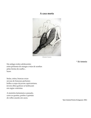 A casa morta
Altamir Soares
* Zé Antonio
Em antigas noites adolescentes
entre perfumes de mangas e teias de aranhas
pelas frestas do soalho...
luzes.
Sedas, cetins, brancas coxas
nevoas de franceses perfumes
brilha o corpo da jovem capricorniana.
Jovens olhos gulosos se lambuzam
em orgias voieristas.
A memória fantasmeia o passado,
corre os quartos, porões e quintais
do velho casarão em cacos.
*José Antonio Pereira (Cataguases -MG)
 