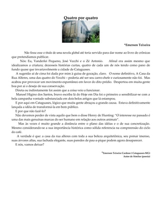 Quatro por quatro
*Emerson Teixeira
Não fosse esse o título de uma novela global até teria servido para dar nome ao livro de crônicas
que pretendíamos publicar.
Nós: Eu, Vanderlei Pequeno, José Vecchi e o Zé Antonio. Afinal era assim mesmo que
idealizamos a criatura; dezesseis histórias curtas, quatro de cada um de nós tendo como pano de
fundo quase que invariavelmente a cidade de Cataguases.
A sugestão aí de cima foi dada por mim à guisa de gozação, claro. O nome definitivo, A Casa da
Rua Alferes, uma das quatro do Vecchi – poderia até ser seu carro-chefe e curiosamente não foi. Mas
acabou por provocar um movimento espontâneo em favor do dito prédio. Despertou em muita gente
boa por aí o desejo de sua conservação.
Direta ou indiretamente foi assim que a coisa veio a funcionar.
Manoel Higino dos Santos, bravo escriba lá do Hoje em Dia foi o primeiro a sensibilizar-se com a
bela campanha vontade substanciada em dois belos artigos que lá estampou.
E por aqui em Cataguases, lógico que muita gente abraçou a grande causa. Estava definitivamente
lançada a idéia de transformá-la em bem público.
E por que não fazê-lo?
Não devemos perder de vista aquilo que bem o disse Henry de Hunting: “O interesse no passado é
uma das mais genuínas marcas do ser humano em relação aos outros animais”.
Mas às vezes é muito grande a distância entre o plano das idéias e o de sua concretização.
Mesmo considerando-se a sua importância histórica como sólida referencia na compreensão do ciclo
do café.
A verdade é que: a casa da rua alferes com toda a sua beleza arquitetônica, seu pomar imenso,
suas árvores altas, sua fachada elegante, suas paredes de pau-a-pique podem agora desaparecer.
E nós, vamos deixar?
*Emerson Teixeira Cardoso ( Cataguases-MG)
Autor de Similes (poesia)
 