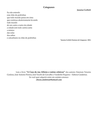 Cataguases
Janaína Ceribeli
Eu não entendo
esse chão de pedrinhas
que todo mundo passa em cima
que continua aleatoriamente levando
todo mundo
de um canto a outro da cidade
a cidade (em todo canto) canta
a música
das solas
dos saltos
e calcanhares no chão de pedrinhas
*Janaína Ceribeli (Santana de Cataguases –MG)
Leia o livro “A Casa da rua Alferes e outras crônicas” dos autores: Emerson Teixeira
Cardoso, José Antonio Pereira, José Vecchi de Carvalho e Vanderlei Pequeno – Editora Cataletras.
Se você quer adquirir entre em contato conosco:
chicos.cataletras@hotmail.com
 