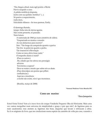 “Ela chegou afinal, mais ágil porém a Morte
Havia ocupado a casa:
A pálida mobília já disposta,
Junto com sua palidez metálica” (...).
Só poeira e esquecimento,
nada dura,
Felicidade efêmera – ler teus poemas, Emily.
O domingo fluindo,
tempo: linha reta de eterna agonia.
Não existe presente, só passado.
Nem futuro.
A namorada de 1968 jaz num cemitério de aldeia.
“Empoeirado se mostra o mundo
Ao nos deitarmos para morrer”.
Sim: “Tão longe da compaixão quanto a queixa
Tão frio às palavras quanto a pedra.
Tão insensível à Revelação
Como se meu ofício fosse nada.”
O empenho diário é inútil?
(Para os outros.)
Ah, cidade que me atirou seu presságio
adverso.
Terá termo a espera?
Deve-se matar a morte que sobre nós se abate.
(Peço desculpas aos poetas que pilhei:
confluências.)
Aqui jaz a inocência:
a morte não existe, nós é que morremos.
(Brasília, março de 2008)
*Emanuel Medeiros Vieira (Brasília DF)
Como um menino
*Zeca Junqueira
Extra! Extra! Extra! Vem aí o novo livro do craque Vanderlei Pequeno: Ilha do Horizonte. Mais uma
vez vamos mergulhar num universo de simplicidade e graça, e por que não?, de lágrimas para os
mais saudosistas; mas anotem aí, lágrimas das boas, daquelas que lavam e refrescam a alma.
Eu li os originais do livro, que me conduziram numa espécie de caminho de volta pra casa, varando o
 