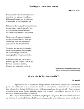 Canción para cantar todos os días
*Manuel Mariá
HAI que defender o idioma como sexa:
con rabia, con furor, a metrallazos.
Hai que defender a fala en loita rexa
con tanques, avións e a puñetazos.
Hai que ser duros, peleóns, intransixentes
cos que teñen vocación de señoritos,
cos porcos desertores repelentes,
cos cabras, cos castróns e cos cabritos.
Temos que pelexar cos renegados,
cos que intentan borrar a nosa fala.
Temos que loitar cos desleigados
que desexan matala e enterrala.
Seríamos, sen fala, unhos ninguén,
unhas cantas galiñas desplumadas.
Os nosos inimigos saben ben
que as palabras vencen ás espadas.
O idioma somos nós, povo comun,
vencello que nos xungue e ten en pé,
herencia secular de cada un,
fogar no que arde acesa a nosa fe.
*Manuel María Fernández Teixeiro 1924 2004
um dos membros da Nova Canción Galega
Alguém sabe do “Ilha desconhecida”?
*Zé Antonio
Apareceu no bar da esquina, trazido pelas mãos do Vanderlei Pequeno que o encontrara,
junto a um amontoado de lixo, em uma rua central de Juiz de Fora. Curiosamente é aquela cidade,
tida pelo escultor Amílcar de Castro, como a Lisboa mais próxima do seu quintal. Talvez seja esta
semelhança que levou Murilo Mendes a optar pela original, preferindo as margens do Tejo às
barrancas terceiro-mundista do Paraibuna.
Mas o nosso abandonado em Juiz de Fora, migrou para Cataguases. Trazia no “rosto” as marcas
da violência de ser atirado às ruas. Puído e com afundamentos pelo lombo, uma marca arredondada
 