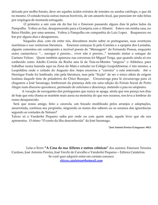 deixada por molho barato, deve ser aqueles ácidos extratos de tomates ou azedos catchups, o que dá
no mesmo. O coitado trazia outras marcas horríveis, de um amarelo fecal, que pareciam ter sido feitas
por respingos de mostarda estragada.
O primeiro a sair com ele do bar foi o Emerson passando alguns dias lá pelos lados da
Pampulha. Voltou ao bar, desaparecendo para a Granjaria com o Altamir. Esteve em minha casa, no
Baixo Haidée, por uma semana. Voltou à Pampulha em companhia do Luiz Lopez. Reapareceu no
bar por alguns dias e desapareceu.
Naqueles dias, com ele entre nós, discutimos muito sobre os portugueses, suas aventuras
marítimas e sua venturosa literatura. Emerson começou lá pelo Camões e a epopéia dos Lusíadas,
alguém comentou em contraponto a incrível poesia de “Mensagem” do Fernando Pessoa, enquanto
outro cantarolava: “... navegar é preciso... viver não é preciso...” tentando imitar o sotaque do
Caetano Veloso. Quem também apareceu nas conversas foi Miguel Torga, que quando ainda só era
conhecido como Adolfo Correia da Rocha saiu lá de Trás-os-Montes “singrou” o Atlântico, para
trabalhar numa fazenda aqui na Zona da Mata e estudar no Colégio Leopoldinense, é isto mesmo, a
Leopoldina onde o coitado do Augusto dos Anjos encerrou a “carreira” e está enterrado. Até o
Henrique Frade foi lembrado, não pela literatura, mas pela “ficção” de ser o único atleta de origem
lusitana daquele time de peladeiros do Chico Buarque. Circunavega para lá circunavega para cá
chegamos a José Saramago, lembraram da presença dele em uma edição do Fórum Social de Porto
Alegre num discurso quixotesco, permeado de ceticismo e descrença, metendo o pau no utopismo.
A vocação de navegantes dos portugueses que nunca se apaga, ainda que nos pareça nos dias
de hoje que esta chama se mantém mais acesa na memória do que nos oceanos, nos leva a lembrar do
nosso desaparecido.
Será que nosso amigo, feito a caravela, um bocado modificada pelos arranjos e adaptações,
amarrotada, continua seu propósito, singrando os mares dos saberes ou os oceanos das ignorâncias
segundo as vontades de Netuno?
Talvez só o Vanderlei Pequeno saiba por onde ou com quem anda, aquele livro que ele nos
apresentou. O ótimo “O conto da ilha desconhecida” do José Saramago.
*José Antonio Pereira (Cataguases -MG)
Leia o livro “A Casa da rua Alferes e outras crônicas” dos autores: Emerson Teixeira
Cardoso, José Antonio Pereira, José Vecchi de Carvalho e Vanderlei Pequeno – Editora Cataletras.
Se você quer adquirir entre em contato conosco:
chicos.cataletras@hotmail.com
 