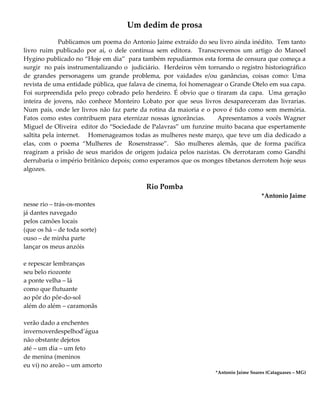 Um dedim de prosa
Publicamos um poema do Antonio Jaime extraído do seu livro ainda inédito. Tem tanto
livro ruim publicado por aí, o dele continua sem editora. Transcrevemos um artigo do Manoel
Hygino publicado no “Hoje em dia” para também repudiarmos esta forma de censura que começa a
surgir no país instrumentalizando o judiciário. Herdeiros vêm tornando o registro historiográfico
de grandes personagens um grande problema, por vaidades e/ou ganâncias, coisas como: Uma
revista de uma entidade pública, que falava de cinema, foi homenagear o Grande Otelo em sua capa.
Foi surpreendida pelo preço cobrado pelo herdeiro. É obvio que o tiraram da capa. Uma geração
inteira de jovens, não conhece Monteiro Lobato por que seus livros desapareceram das livrarias.
Num país, onde ler livros não faz parte da rotina da maioria e o povo é tido como sem memória.
Fatos como estes contribuem para eternizar nossas ignorâncias. Apresentamos a vocês Wagner
Miguel de Oliveira editor do “Sociedade de Palavras” um funzine muito bacana que espertamente
saltita pela internet. Homenageamos todas as mulheres neste março, que teve um dia dedicado a
elas, com o poema “Mulheres de Rosenstrasse”. São mulheres alemãs, que de forma pacífica
reagiram a prisão de seus maridos de origem judaica pelos nazistas. Os derrotaram como Gandhi
derrubaria o império britânico depois; como esperamos que os monges tibetanos derrotem hoje seus
algozes.
Rio Pomba
*Antonio Jaime
nesse rio – trás-os-montes
já dantes navegado
pelos camões locais
(que os há – de toda sorte)
ouso – de minha parte
lançar os meus anzóis
e repescar lembranças
seu belo riozonte
a ponte velha – lá
como que flutuante
ao pôr do pôr-do-sol
além do além – caramonãs
verão dado a enchentes
invernoverdespelhod’água
não obstante dejetos
até – um dia – um feto
de menina (meninos
eu vi) no areão – um amorto
*Antonio Jaime Soares (Cataguases – MG)
 