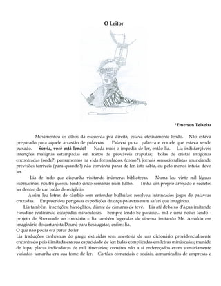 O Leitor
*Emerson Teixeira
Movimentou os olhos da esquerda pra direita, estava efetivamente lendo. Não estava
preparado para aquele arrastão de palavras. Palavra puxa palavra e era ele que estava sendo
puxado. Sorria, você está lendo! Nada mais o impedia de ler, então lia. Lia indisfarçáveis
intenções malignas estampadas em rostos de prováveis crápulas; bolas de cristal antigonas
encontradas (onde?) pensamentos na vida formulados, (como?), jornais sensacionalistas anunciando
previsões terríveis (para quando?) não convinha parar de ler, isto sabia, ou pelo menos intuía: devo
ler.
Lia de tudo que dispunha visitando inúmeras bibliotecas. Numa leu vinte mil léguas
submarinas, noutra passou lendo cinco semanas num balão. Tinha um projeto arrojado e secreto:
ler dentro de um balão de oxigênio.
Assim leu letras de câmbio sem entender bulhufas: resolveu intrincados jogos de palavras
cruzadas. Empreendeu perigosas expedições de caça-palavras num safári que imaginou.
Lia também inscrições, hieróglifos, diante de câmaras de tevê. Lia até debaixo d’àgua imitando
Houdine realizando escapadas miraculosas. Sempre lendo Se parasse... mil e uma noites lendo -
projeto de Sherazade ao contrário – lia também legendas de cinema imitando Mr. Arnaldo em
imaginário do cartunista Douné para Sesaugatac, enfim: lia.
O que não podia era parar de ler.
Lia traduções canhestras do grego extraídas sem anestesia de um dicionário providencialmente
encontrado pois ilimitada era sua capacidade de ler: bulas complicadas em letras minúsculas; munido
de lupa; placas indicadoras de mil itinerários; convites não a si endereçados eram sumáriamente
violados tamanha era sua fome de ler. Cartões comerciais e sociais, comunicados de empresas e
 