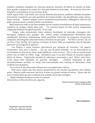 fúnebres; resultados arranjados em concursos (leiteiros, literários, de beleza) em meados de julho;
letras grandes e pequenas de exames de vistas para choferes de meia idade. Se era pra ler, leria tudo.
Ninguém o acompanharia na sua aventura de ler.
Assim seguia lendo, tudo lendo, caso raro de obsessão pela palavra: panfletos, fachadas de prédios
teoricamente inatingíveis por toda qualidade de homens-aranhas cuja decodificação exigia esforço.
Nunca desistia. Sonhava adquirir acervos incalculáveis pertencentes a bibliógrafos notáveis (um
deles à porta da morte ) contatos já feitos com herdeiros.
Muita leitura por nada se não lesse também atas de reuniões extraordinárias de ligas camponesas e
esportivas de qualquer cidade desse país. Lia romances loucos em letra cursiva inaugurando
vanguardas literárias de espírito futurista. Só ler valia.
Artigos, notas, comunicados, testes, antíteses, dissertações de mestrado, mensagens, tele-
mensagens redigidas para qualquer fim; recibos, senhas estrategicamente distribuídas para
atendimentos bancários, ambulatoriais; fichas garantindo matrículas em programas do governo;
campanhas anti-tabagistas utilizando técnicas terroristas de persuasão. Ver Paris e morrer, não, ler
em Paris, Crato, Sevilha, Nova Iguaçu, Conceição do Serro, Tebas de Leopoldina, Mar de Espanha.
Queria ter uma congestão de palavras.
Leu Dickens e sofreu horrores; apaixonou-se por romances de Lawrance; “vai ragazzo
innamoratto” dizia para si mesmo. Leu em casa de portas fechadas; na rua desviando-se de
circunstantes, no caixa de um banco onde trabalhava e errou no troco. Deu a volta ao mundo lendo
oitenta dias no balão de Filleas Fogg. Estabeleceu para si um piso mínimo de trezentas páginas
diárias de leitura. Empreendeu jornadas de submarino, procurando o que? Mais e mais livros.
Livros jamais lidos afundados em possíveis naufrágios. Coleções imaginárias de gibis
irremediavelmente perdidas no tempo mas reencontradas num meeting de aficionados ainda
existentes mas decrépitos.
Teve certeza de que todos esses esforços só se convergiam para a leitura.
Tudo posso naquilo que leio, pensou apropriando-se de conceitos sacratíssimos sem nenhum
pudor. Receava ainda esmorecer sem levar a termo sua grande cruzada de leitura. Quem sabe iria
para o Guiness Book que provavelmente leria também, devorador autofágico.
Depois imitando Penélope leu tudo ao contrário.
Movimentou os olhos da direita pra esquerda.
*Emerson Teixeira Cardoso ( Cataguases-MG)
autor de Similes (poesia)
Algozes
*Zeca Junqueira
(Inspirado no poema Inexílio,
de Francisco Marcelo Cabral)
 