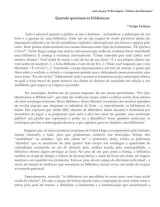 autor da peça “O Rei Lagarto – Tributo a Jim Morrisson”
Quando queimam as bibliotecas
* Felipe Fortuna
Tudo é possível quando a política se une à barbárie – incluindo-se a publicação de um
livro e a queima de uma biblioteca. Cada um de nós reagirá de modo previsível diante do
lançamento editorial e do ato de vandalismo: respeito e admiração por um, horror e repulsa pelo
outro. Num poema ainda ensinado nas escolas francesas como lição de humanismo, “De Quem é
o Erro?”, Victor Hugo castiga com dureza uma pessoa que acaba de confessar haver incendiado
uma biblioteca. E começa a exclamar colericamente: “Crime cometido por você contra você
mesmo, infame! / Você acaba de matar o raio de luz de sua alma! / É a sua própria chama que
você acaba de assoprar! / (...) Uma biblioteca é um ato de fé (...) / Então você esqueceu que o seu
libertador / É o livro? (...)” Terminada a longa descompostura, em tom de sermão, o poeta que
falou sobre a verdade, a virtude e o progresso permite que o delinqüente possa pronunciar uma
única frase: “Eu não sei ler.” Subitamente, todo o poema se transforma numa composição irônica
na qual a força moral do poeta torna-se oca diante do descaso da sociedade em relação a um
analfabeto, que reagiu e se vingou a seu modo.
Por associação, lembrei-me do poema enquanto lia um ensaio perturbador, “Por Que
Queimamos as Bibliotecas?”, que trata das violências sociais contra a cultura escrita. Seus autores
são dois sociólogos franceses, Denis Merklen e Numa Murard, estudiosos dos recentes episódios
de revolta popular que atingiram os subúrbios de Paris – e, especialmente, as bibliotecas de
bairro. Eles explicam que, desde 2005, dezenas de bibliotecas foram atacadas e destruídas por
moradores do lugar, e se perguntam qual seria o alvo nos casos em questão: uma instituição
pública? um prédio que representa o poder ou a República? Essas questões conduzem os
sociólogos, por fim, à interrogação decisiva: o que significa, para os vândalos, uma biblioteca?
Imaginei que, tal como aconteceu no poema de Victor Hugo, os responsáveis pelo incêndio
seriam chamados a falar, para que pudéssemos conhecer sua motivação. Seriam eles
“analfabetos” ou cidadãos “que não sabem ler” e protestam, então, contra os poderosos
“iletrados” que se encontram do lado oposto? Não escapa aos sociólogos a quantidade de
contradições acumulada no ato de destruir: pois, embora trazida pela municipalidade, a
biblioteca oferece algum prestígio ao local. No caso de um país como a França, a biblioteca
também se ocupa de abrigar a cultura de diversas etnias, e assim há livros em árabe, em línguas
asiáticas e em espanhol nas prateleiras. Trata-se, pois, de um espaço de afirmação individual – a
servir até mesmo às mulheres, que encontram na biblioteca, muitas vezes, um modo de escapar
ao controle patriarcal.
Aparentemente, contudo, “as bibliotecas são percebidas às vezes como uma força social
vinda do exterior”. Ou seja: o espaço de leitura atuaria como a imposição de uma ordem sobre a
outra, pela qual até mesmo a disciplina, o isolamento e a interiorização que caracterizam a
 