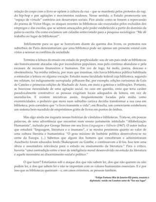 relação do corpo com o livro se opõem à cultura da rua – que se manifesta pelos protestos do rap,
do hip-hop e por agitações e movimentos ruidosos. Nesse sentido, o Estado promoveria um
“espaço de virtude” contrário aos desarranjos sociais. Pior ainda: como se fossem a repercussão
do poema de Victor Hugo, os ataques recentes às bibliotecas são executados pelos excluídos dos
empregos e das escolas, que se sentem ameaçados pelo poder estabelecido a partir do domínio da
palavra escrita. Ou como exclamou um cidadão entrevistado para a pesquisa sociológica: “Me dê
trabalho no lugar de bibliotecas!”.
Infelizmente para os que se horrorizam diante da queima dos livros, os protestos nos
subúrbios de Paris demonstrariam que uma biblioteca pode ser apenas um presente estatal com
vistas a serenar os conflitos da sociedade.
Termino a leitura do ensaio em estado de perplexidade: sou de um país onde as bibliotecas
são historicamente atacadas não por incendiários populares, mas pelo contínuo abandono e pela
escassez de recursos financeiros e humanos. Em vez de fogo, há mofo, poeira, descaso e
obsolescência. Na minha infância, por mais que insistisse, não havia biblioteca pública habilitada
a estimular a leitura ou alguma vocação. Estudei numa faculdade federal cuja biblioteca, segundo
me relatam, foi indignamente surrupiada: pilharam-lhe, por exemplo, edições raríssimas de Luís
de Camões e primeiras edições de Machado de Assis, em meio a goteiras e infiltrações. Portanto,
se houvesse necessidade de uma agitação social, no caso em questão, creio que teria caráter
paradoxalmente construtivo: as pessoas exigiriam locais adequados de leitura, em vez de
incendiá-los. E existem iniciativas assim, freqüentemente focadas pela mídia como
excentricidades: o pedreiro que mora num subúrbio carioca decidiu transformar a sua casa em
biblioteca, pois considera que “o livro transmite a vida”; em Brasília, um comerciante estabeleceu
um sistema bem-sucedido de empréstimos grátis de livros em pontos de ônibus.
Mas algo ainda me inquieta nessas histórias de vândalos e bibliotecas. Trata-se, em poucas
palavras, de uma advertência que encontrei num ensaio justamente intitulado “Alfabetização
Humanista”, incluído por George Steiner em seu livro Linguagem e Silêncio (1967). O autor indica
que estudará “linguagem, literatura e o inumano”, e se mostra pessimista quanto ao valor de
uma cultura literária e humanística: “O grau máximo de barbárie política desenvolveu-se no
cerne da Europa. (...) Sabemos que alguns dos homens que conceberam e administraram
Auschwitz foram educados lendo Shakespeare ou Goethe, e continuavam a lê-los. Isso tem uma
óbvia e assustadora relevância para o estudo ou ensinamento da literatura.” Para o crítico,
haveria “uma contradição entre o teor de inteligência moral desenvolvido no estudo da literatura
e aquele necessário ao discernimento social e político.”
O que fazer? Estaríamos sob o ataque dos que não sabem ler, dos que não querem ou não
podem ler, e dos que sabem ler e não se importam com os valores humanistas essenciais. E é por
isso que as bibliotecas queimam – e, em casos extremos, as pessoas também.
*Felipe Fortuna (Rio de Janeiro-RJ) poeta, ensaísta e
diplomata reside em Londres autor de “Em seu lugar”
 