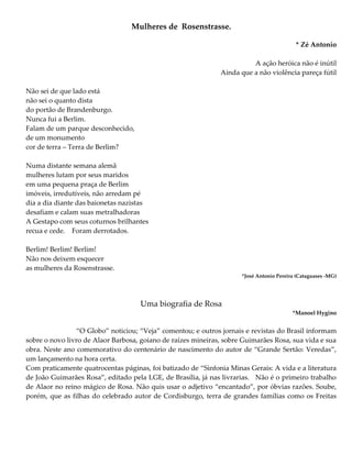 Mulheres de Rosenstrasse.
* Zé Antonio
A ação heróica não é inútil
Ainda que a não violência pareça fútil
Não sei de que lado está
não sei o quanto dista
do portão de Brandenburgo.
Nunca fui a Berlim.
Falam de um parque desconhecido,
de um monumento
cor de terra – Terra de Berlim?
Numa distante semana alemã
mulheres lutam por seus maridos
em uma pequena praça de Berlim
imóveis, irredutíveis, não arredam pé
dia a dia diante das baionetas nazistas
desafiam e calam suas metralhadoras
A Gestapo com seus coturnos brilhantes
recua e cede. Foram derrotados.
Berlim! Berlim! Berlim!
Não nos deixem esquecer
as mulheres da Rosenstrasse.
*José Antonio Pereira (Cataguases -MG)
Uma biografia de Rosa
*Manoel Hygino
“O Globo” noticiou; “Veja” comentou; e outros jornais e revistas do Brasil informam
sobre o novo livro de Alaor Barbosa, goiano de raízes mineiras, sobre Guimarães Rosa, sua vida e sua
obra. Neste ano comemorativo do centenário de nascimento do autor de “Grande Sertão: Veredas”,
um lançamento na hora certa.
Com praticamente quatrocentas páginas, foi batizado de “Sinfonia Minas Gerais: A vida e a literatura
de João Guimarães Rosa”, editado pela LGE, de Brasília, já nas livrarias. Não é o primeiro trabalho
de Alaor no reino mágico de Rosa. Não quis usar o adjetivo “encantado”, por óbvias razões. Soube,
porém, que as filhas do celebrado autor de Cordisburgo, terra de grandes famílias como os Freitas
 