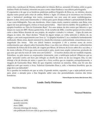 (entre eles, o professor de Direito, embaixador no Líbano, Bolivar, somando 22 irmãos, entre os quais
Antônio Pedro de Freitas), entraram em juízo contra Alaor Barbosa e sua editora pela biografia.
O argumento é de que só as herdeiras poderiam publicar biografia de Rosa ou, no mínimo, deveria
alguma outra passar pelo crivo de ambas, Wilma e Agda. O volume já se encontrava nas livrarias,
mas a lastimável pendenga tem início, exatamente nos cem anos do autor cordisburguense.
Quanto à obra, deixo meu testemunho: é valiosa para quem deseja conhecer a personalidade de Rosa
e sua vasta bibliografia. Para seu desiderato, Alaor viajou muito, manteve contatos com Rosa, com
alguns de seus personagens, visitou os locais percorridos. Alaor não era neófito. Ele já publicara “A
epopéia brasileira ou: Para ler Guimarães Rosa”. Era uma síntese da obra maior que laborava e que
lançou no ocaso de 2007. Numa quinta-feira, 16 de outubro de 2006, o escritor goiano enviou extensa
carta a dona Wilma dizendo de seu projeto, de ampliar o estudo e o volume. Cópia da carta me
chegou às mãos. Ali, Alaor declara: “Desde há algum tempo, eu vinha sofrendo o dilema de, ou
relegar a um certo esquecimento esse livro (o “A epopéia brasileira”) ou a reeditá-lo bastantemente
melhorado. Meses atrás, decidi reescrevê-lo, dando-lhe extensão e profundidade, consentâneas com a
magnitude dos temas. Não era difícil: bastava incorporar a ele a enorme soma de novos
conhecimentos que adquiri sobre Guimarães Rosa e sua obra nos últimos vinte anos: conhecimentos
resultantes de leitura de livros dele, de viagens por Minas, de leituras de livros sobre ele e sua obra, e
de muita reflexão. O livro que estou escrevendo é, pois, muito mais amplo, minucioso, profundo do
que esse que saiu há mais de vinte anos em Goiânia”. O escritor declara não ter recebido resposta.
Estranhou, ou pelo menos se surpreendeu tristemente, com a notificação judicial. Observou que se
pode “proceder contra um livro por infração ao direito de autor ou de sua imagem. Ora, eu não
infringi a lei de direitos de autor, e quem ler o livro verifica que eu respeitei, escrupulosamente, a
imagem de Guimarães Rosa. Mais do que respeitei; valorizei ao máximo. Aliás, esse foi um dos
objetivos com que escrevi o livro. Valorizar Guimarães Rosa e, nele, a literatura brasileira, que eu
julgo deve ser defendida”.
Eis a questão na instância em que se acha. O grande mérito, suponho, é que a ação judicial servirá
para atrair a atenção para a boa biografia sobre uma das personalidades maiores das letras
brasileiras.
*Manoel Hygino dos Santos (Belo horizonte MG)
Lendo Emily Dickinson
Para Célia de Sousa
*Emanuel Medeiros
Poderia ser 1830,
quando nasceste,
mas é 2008,
chuvoso domingo de março,
não publicaste livro em vida (o que menos importa).
 