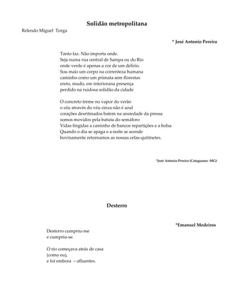 Solidão metropolitana
Relendo Miguel Torga
* José Antonio Pereira
Tanto faz. Não importa onde.
Seja numa rua central de Sampa ou do Rio
onde verde é apenas a cor de um delírio.
Sou mais um corpo na correnteza humana
caminho como um primata sem florestas
ereto, mudo, em interiorana presença
perdido na ruidosa solidão da cidade
O concreto treme no vapor do verão
o céu através do véu cinza não é azul
corações desritmados batem na ansiedade da pressa
somos movidos pela batuta do semáforo
Vidas fingidas a caminho de bancos repartições e a bolsa
Quando o dia se apaga e a noite se acende
bovinamente retornamos as nossas celas-quitinetes.
*José Antonio Pereira (Cataguases -MG)
Desterro
*Emanuel Medeiros
Desterro cumpriu-me
e cumpriu-se.
O rio começava atrás de casa
(como eu),
e foi embora – afluentes.
 