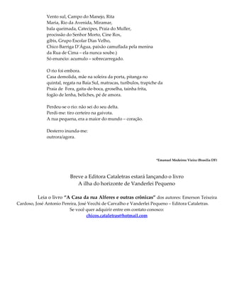 Vento sul, Campo do Manejo, Rita
Maria, Rio da Avenida, Miramar,
bala queimada, Catecipes, Praia do Muller,
procissão do Senhor Morto, Cine Rox,
gibis, Grupo Escolar Dias Velho,
Chico Barriga D’Água, paixão camuflada pela menina
da Rua de Cima – ela nunca soube.)
Só enuncio: acumulo – sobrecarregado.
O rio foi embora.
Casa demolida, mãe na soleira da porta, pitanga no
quintal, regata na Baía Sul, matracas, turíbulos, trapiche da
Praia de Fora, gaita-de-boca, groselha, tainha frita,
fogão de lenha, beliches, pé de amora.
Perdeu-se o rio: não sei do seu delta.
Perdi-me: tiro certeiro na gaivota.
A rua pequena, era a maior do mundo – coração.
Desterro inunda-me:
outrora/agora.
*Emanuel Medeiros Vieira (Brasília DF)
Breve a Editora Cataletras estará lançando o livro
A ilha do horizonte de Vanderlei Pequeno
Leia o livro “A Casa da rua Alferes e outras crônicas” dos autores: Emerson Teixeira
Cardoso, José Antonio Pereira, José Vecchi de Carvalho e Vanderlei Pequeno – Editora Cataletras.
Se você quer adquirir entre em contato conosco:
chicos.cataletras@hotmail.com
 