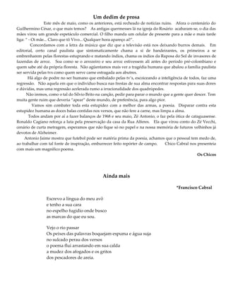 Um dedim de prosa
Este mês de maio, como os anteriores, está recheado de notícias ruins. Afora o centenário do
Guilhermino César, o que mais temos? As antigas quermesses lá na igreja do Rosário acabaram-se, o dia das
mães virou um grande espetáculo comercial. O filho manda um celular de presente para a mãe e mais tarde
liga: “ - Oi mãe... Claro que tô Vivo... Qualquer hora apareço aí!”.
Concordamos com a letra da música que diz que a televisão está nos deixando burros demais. Em
editorial, certo canal paulista que sintomaticamente chama a si de bandeirantes, os primeiros a se
embrenharem pelas florestas estuprando e matando índios, chama os índios da Raposa do Sol de invasores de
fazendas de arroz. Soa como se o arrozeiro e seu arroz estivessem ali antes do período pré-colombiano e
quem sabe até da própria floresta. Não agüentamos mais ver a tragédia humana que abalou a família paulista
ser servida pelas tvs como quem serve carne estragada aos abutres.
Há algo de podre no ser humano que embalado pelas tv’s, escoiceando a inteligência de todos, faz uma
regressão. Não aquela em que o indivíduo busca nas frestas de sua alma encontrar respostas para suas dores
e dúvidas, mas uma regressão acelerada rumo a irracionalidade dos quadrúpedes.
Não iremos, como o tal do Sílvio Brito na canção, pedir para parar o mundo que a gente quer descer. Tem
muita gente ruim que deveria “apear” deste mundo, de preferência, para algo pior.
Vamos sim combater toda esta estupidez com a melhor das armas, a poesia. Disparar contra esta
estupidez humana as doces balas contidas nos versos, que não fere a carne, mas limpa a alma.
Todos andam por aí a fazer balanços de 1968 e seu maio, Zé Antonio, o faz pela ótica de cataguasense.
Ronaldo Cagiano reforça a luta pela preservação da casa da Rua Alferes. Ela que virou conto do Zé Vecchi,
cenário de curta metragem, esperamos que não fique só no papel e na nossa memória de futuros velhinhos já
devotos de Alzheimer.
Antonio Jaime mostra que futebol pode ser matéria prima da poesia, achamos que o pessoal tem medo de,
ao trabalhar com tal fonte de inspiração, emburrecer feito repórter de campo. Chico Cabral nos presenteia
com mais um magnífico poema.
Os Chicos
Ainda mais
*Francisco Cabral
Escrevo a língua do meu avô
e tenho a sua cara
no espelho fugidio onde busco
as marcas do que eu sou.
Vejo o rio passar
Os peixes das palavras boquejam espuma e água suja
no sulcado perau dos versos
o poema flui arrastando em sua calda
a mudez dos afogados e os gritos
dos pescadores de areia.
 