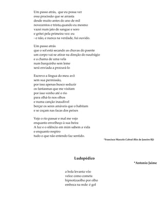 Um passo atrás, que eu possa ver
essa procissão que se arrasta
desde muito antes do ano de mil
novecentos e trinta,quando eu mesmo
vazei num jato de sangue e soro
e gritei pela primeira vez: eu
- e não, e nunca na verdade, fui ouvido.
Um passo atrás
que o sol está secando as chuvas do poente
um corpo vai-se atirar na direção do naufrágio
e a chama de uma vela
num barquinho sem leme
será enviada a procurá-lo
Escrevo a língua do meu avô
sem sua permissão,
por isso apenas busco seduzir
os fantasmas que me visitam
por isso venho até o rio
para olhá-lo nos olhos
e numa canção inaudível
berçar os seres amáveis que o habitam
e se coçam nas facas dos peixes
Vejo o rio passar e mal me vejo
enquanto envelheço à sua beira
A luz e o silêncio em mim sabem a vida
e enquanto respiro
tudo o que não entendo faz sentido.
*Francisco Marcelo Cabral (Rio de Janeiro RJ)
Ludopédico
*Antonio Jaime
a bola levanta vôo
veloz como cometa
hipnotizaolho por olho
emboca na rede: é gol
 