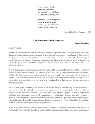 como acertar no cubo
que subjaz na esfera
por mais de cem mil lados
só um deles dá no couro
metade da torcida explode
como se um só foguete
a outra: “porra! não fode”
pronta a baixar o cacete
*Antonio Jaime Soares (Cataguases – MG)
Carta ao Prefeito de Cataguases
*Ronaldo Cagiano
Senhor Prefeito
Solidários, desde o início, com a campanha deflagrada pelo escritor Vanderlei Teixeira Cardoso
(Pequeno), cuja reivindicação pleiteava a desapropriação do imóvel localizado à Rua Alferes
Henrique de Azevedo, em razão não só de sua ociosidade, mas do completo abandono pela
família de um patrimônio físico que poderia muito bem servir à população, é alvissareira a
notícia de que a Municipalidade cataguasense foi sensível a esse apelo e acaba de declará-la de
utilidade pública.
A casa da rua Alferes, como carinhosamente vem sendo denominada (e foi até objeto de um livro
de crônicas) tornou-se símbolo não apenas de uma luta pela preservação do imenso patrimônio
estético de Cataguases, mas, principalmente, da recuperação de nossa auto-estima cultural e
artística, que remonta suas raízes em nossas tradições vanguardistas (do cinema à literatura, das
artes plásticas à arquitetura) e que teve em Francisco Inácio Peixoto um de seus mecenas e
impulsionadores.
A recuperação do imóvel da rua Alferes e sua transformação não somente em uma biblioteca,
mas num centro de múltiplos usos culturais, representa a retomada, pelo poder público, da
gestão cultural em nossa cidade. Vale dizer que, nos últimos tempos, as várias expressões
artísticas em Cataguases vêm sendo apoiadas por instituições ligadas ao setor privado -
tributárias dos benefícios das leis de incentivo estadual e federal – que vêm ocupando um espaço
originariamente destinado à Secretaria de Cultura, atuando de forma subsidiária à promoção
cultural, com resultados positivos para a população.
Com a aquisição legal da casa da rua Alferes, a Prefeitura se insere novamente no contexto da
valorização e do estímulo da cultura local, criando mais uma alternativa para ecoar a atividades
 