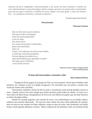 artísticas do povo, ampliando e democratizando o seu acesso aos bens culturais e criando um
novo referencial para a nossa tão antiga e mítica vocação, que deve ser preservada e revalorizada,
pois está em jogo a memória e a história de nossa cidade e de nossa gente, e como diz Octavio
Paz, “se a memória se dissolve, o homem se dissolve. “
* Ronaldo Cagiano (São Paulo SP)
Desorientação
*Emerson Teixeira
Não me fale mais no pós-moderno.
Não quero saber se há ligação
entre um microcomputador
e um sex shop.
Ora, deixe haver.
Se a massa consumista é melancólica
(posto que fascinada),
deixe ser.
Assim, você acaba por me deixar mais niilista
e, ainda que mal possa perguntar:
há mais alguma novidade no ar,
além desta folhinha que aprendeu a surfar?
Não ligue para os filósofos,
você é muito sensível.
*Emerson Teixeira Cardoso ( Cataguases-MG)
autor de Similes (poesia)
O meu mil novecentos e sessenta e oito
*José Antonio Pereira
O golpe de 64 me pegou lá no grupo da Vila, no curso primário. Nessa época também, pela
primeira vez, coloquei os pés no Colégio Cataguases. Fui convidado por um primo a assistir uma
sessão de cinema num cineclube.
Percorremos, sentindo o cheiro de flor da noite, a avenida por onde até hoje também correm os
trens. Aquele aroma é dos mais antigos que minha memória ainda retém da cidade. O outro era o
mau cheiro do Meia Pataca, desaguadouro da lixívia de uma fábrica de papéis, que até hoje relaciono
ao cheiro do golpe militar.
Saindo da avenida pegamos uma estrada de terra e nos embrenhamos na escuridão, depois,
subimos uma estrada esburacada. Do meio do nada, diante dos meus olhos brilhando de espanto,
bem no meio de um restinho de Mata Atlântica, surge no breu da noite, todo iluminado um prédio
branco, muito grande, belíssimo, enorme. Sobre o impacto de tão fantástica visão, me sentindo ainda
 