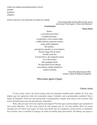 centro da cidade assustadoramente visível
parado
perplexo
afogado.
Chove como se o céu chorasse no centro da cidade.
*Zeca Junqueira (Rio de Janeiro-RJ) jornalista, poeta e
autor da peça “O Rei Lagarto – Tributo a Jim Morrisson”
Constelações
*Tânia Diniz
Noite –
a curvatura do dorso
o singelo pescoço...
na placidez, o boi rumina rubis
e baba, leitosos, quartzos róseos,
onde cintila aldebarã.
De manhã _
presepeiro, pesado, ás vezes ligeiro,
boi de canga, boi de farra,
bumbo meu boi.
E touro bravo, de sangrenta arena,
me volto manso,
sem qualquer pena.
No laço fácil do teu abraço,
vaca leiteira, lambe-lambê-las,
rumino estrelas.
*Tânia Diniz (Belo Horizonte MG)
escritora e editora do Mulheres Emergentes
Meu nome agora é Jaque
*Eltânia André
O meu nome é José, até pouco tempo atrás fui chamado também pelo apelido de Tizé, mas
depois que me aposentei estão me nomeando Jaque. Cuidado com o pensamento maldoso! Não é
Jaque de Jaqueline. Posso ter sido promovido, forçadamente, a Jaque, mas nunca virei à casaca. Não
aceito afrontamento nem em pensamento. Entendeu?
Bom, sabe por que virei essa espécie para alguns? Pensam que a pessoa depois que aposenta só
serve para obedecer. Eu tive essa certeza de uns tempos pra cá, ou seria melhor dizer, de umas
décadas pra cá? Estou com quase 70 anos, mas desde que fiz cinqüenta, escuto portas se fechando.
Fico furioso, mas é verdade! O espaço vai sendo invadido pelo preconceito. Envelheça um pouco e
 