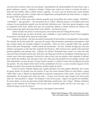 verá um muro enorme vindo em sua direção. Afunilamento de oportunidades! O mais triste é que a
gente continua a querer... continua a desejar, a beleza que vemos nas coisas é a mesma de antes, a
alma não tem limites. Sabe, é difícil aceitar o espelho... às vezes vejo um homem feio, neste instante
tenho a sensação que estou o tempo todo me despedindo, principalmente de mim mesmo. A culpa é
de quem? Não sei! Talvez minha.
Ah, vou te dizer uma coisa, detesto quando uma jovenzinha fala assim comigo: “lindinho”;
“coitadinho”; “que gracinha”... fico arrasado com os “inhos”. Ridículo passar a ser tratado como uma
criança. Eu sou igualzinho aquele cara da televisão tolerância zero. Você nem queira imaginar o que
eu respondo nessa hora. Ainda bem que nos momentos íntimos a minha senhora me chama é de
outros nomes que agora não posso dizer, mas adianto... são bons de ouvir.
Vamos mudar um pouco o rumo da prosa, sem muitos desvios? Chega de lero-lero!
Desde pivete que eu estou de frente com o trabalho e o que recebo em troca? Umas migalhas
do governo e um título de Sr. Jaque de outro lado.
Falando em Brasil... Oh, governozinho fracassado! Só tem ladrão e incompetente e desavisado.
Dá vontade até de falar palavrão... governo de araque. Eles prometem, prometem e prometem e cadê
que cumpre. Quer um exemplo simples? As estradas... Deus me livre e guarde! Outro dia, quando
estava indo para Pirapetinga – minha cidade de nascimento – me deu vontade de ligar pra casa dos
safados e perguntar se eles não têm vergonha dos buracos. Aliás, buracos não, aquilo tudo pareciam
panelas gigantes, não panelas não... arapucas do inferno. Pensando bem, quem voa como eles não
está nem aí pra estradas mesmo não. Esse povo até finge que estuda no estrangeiro, fala bonito que só
vendo, mas a mim não enganam. Na hora de votar eu não voto em safado e sem-vergonha. Confesso
que é difícil de escolher, mas não perco meu voto. Este país está perdido! Só um milagre mesmo, não
está adiantando a rezaria do povo. O que resolve mesmo é a cadeia! E como tem ido figurão pra atrás
das grades. Ah, mas depois solta tudo! Aí eles candidatam de novo e o povo rezador esquece até da
barriga roncando. Esse assunto me aborrece, melhor fingir de morto.
Como eu estava falando, depois que a gente aposenta vira uma espécie diferente, até o nome
da gente muda. Eu percebi isso aos poucos. É que sou burro mesmo! Burro só não! Burro e agora
velho! Sabe o que é, depois da aposentadoria as pessoas começaram a falar assim: “Já que você está
aposentado, vai ali pagar uma conta pra mim. – Já que você está por aqui compra uns trecos para
mim ali”. Até parafuso o “Jaque” foi comprar. É um tal de já que... Agora virei garoto de mandado.
Eu nesta idade, na hora de aproveitar minha liberdade condicional, virei “Jaque”. Minhas sobrinhas
agora só me chamam de Tio Jaque. Faz isto pra mim, conserta aquilo, me leva ali, vem aqui... e o
bobão do Jaque vai pra lá e pra cá.
Puta que pariu, virar Jaque é uma merda!.
*Eltânia André (Cataguases – MG) autora do livro de contos
“Meu nome agora é Jaque” - falecomeltania@yahoo.com.br
 