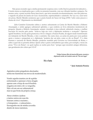 Não posso esconder aqui a minha permanente surpresa com o verbo final no presente do indicativo...
E muito menos as implicações que o verbo no presente transmite, com sua vibração familiar e psíquica. Na
mesma carta, o poeta recorda Pierre Jean Jouve, que teria resumido involuntariamente, com três palavras,
o segredo da poesia de Janela do Caos: inconsciente, espiritualidade e catástrofe. Por sua vez, num texto
em prosa, Murilo Mendes esclareceu que o poeta francês de Sueur de Sang (1935) “sofre como poucos o
drama de viver”. Depoimento ou identidade?
Júlio Castañon Guimarães editou e anotou zelosamente as Cartas de Murilo Mendes a Roberto
Assumpção, e ainda agregou substancial apêndice, o que conferiu ao livro elementos inestimáveis de
pesquisa. Quanto a Roberto Assumpção, sempre vinculado à área cultural, sobretudo cinema, a melhor
louvação foi inscrita pelo poeta: “sente-se logo em você o diplomata moderno e avançado”. Operoso
agente brasileiro, foi ele quem promoveu o livro e chegou a Francis Picabia, de algum modo transformado
em intérprete de Murilo Mendes, e não o contrário. Em outra clave, as cartas do poeta por vezes pedem
apoio a nomes e perguntam se o diplomata “poderia dar um jeito, como se diz no Brasil”. É o chão
humano e nacional de Murilo Mendes, professor mantido pelo Governo na Universidade de Roma, e
sobre o qual não se permitia delirar. Quem achar o poeta contraditório que releia, por exemplo, o texto em
prosa “Vivo em Roma”, no qual explica as razões para ficar: “porque aqui encontrei amigos deliciosos,
que geralmente não crêem que 2+2=4”.
*Felipe Fortuna (Rio de Janeiro-RJ) poeta, ensaísta e
diplomata reside em Londres autor de “Em seu lugar”
Fé e luta
* José Antonio Pereira
Agnóstico entre pregadores alucinados
sentia-me iluminista nas trevas da modernidade.
Vendo aqueles mantos cor de açafrão
enfrentando o opressor e feroz dragão
apenas com a força de sua fé budista
resgatou em mim a fé e a vergonha.
Não a fé em um ser sobrenatural
mas na que brota da própria crença.
Ateus cristãos e judeus
e tantos outros em suas fés
lutaram contra o nazismo...
o franquismo... o salazarismo...
Envergonho-me de minha covardia
diante de meus nanismos.
 
