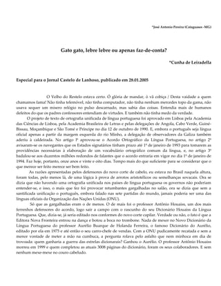 *José Antonio Pereira (Cataguases -MG)
Gato gato, lebre lebre ou apenas faz-de-conta?
*Cunha de Leiradella
Especial para o Jornal Castelo de Lanhoso, publicado em 28.01.2005
O Velho do Restelo estava certo. Ó glória de mandar, ó vã cobiça / Desta vaidade a quem
chamamos fama! Não tinha telemóvel, não tinha computador, não tinha nenhum mercedes topo da gama, não
usava sequer um mísero relógio no pulso descarnado, mas sabia das coisas. Entendia mais de humanos
defeitos do que os padres confessores entendiam de virtudes. E também não tinha medo da verdade.
O projeto de texto de ortografia unificada de língua portuguesa foi aprovado em Lisboa pela Academia
das Ciências de Lisboa, pela Academia Brasileira de Letras e pelas delegações de Angola, Cabo Verde, Guiné-
Bissau, Moçambique e São Tomé e Príncipe no dia 12 de outubro de 1990. E, embora o português seja língua
oficial apenas a partir da margem esquerda do rio Minho, a delegação de observadores da Galiza também
aderiu à caldeirada. No artigo lº aprovou-se o Acordo Ortográfico da Língua Portuguesa, no artigo 2º
avisaram-se os navegantes que os Estados signatários tinham prazo até 1º de janeiro de 1993 para tomarem as
providências necessárias à elaboração de um vocabulário ortográfico comum da língua, e, no artigo 3º
badalou-se aos duzentos milhões redondos de falantes que o acordo entraria em vigor no dia 1º de janeiro de
1994. Faz hoje, portanto, onze anos e vinte e oito dias. Tempo mais do que suficiente para se considerar que o
que merece ser feito merece ser bem feito.
As razões apresentadas pelos defensores do novo corte de cabelo, eu estava no Brasil naquela altura,
foram todas, pelo menos lá, de uma lógica à prova de arrotos aristotélicos ou semelhanças sovacais. Ora se
dizia que não havendo uma ortografia unificada nos países de língua portuguesa os governos não poderiam
entender-se, e isso, o mais que fez foi provocar retumbantes gargalhadas no salão, ora se dizia que sem a
santificada unificação o português, embora falado nas sete partidas do mundo, jamais poderia ser uma das
línguas oficiais da Organização das Nações Unidas (ONU).
Só que as gargalhadas eram o de menos. O de mais foi o professor Antônio Houaiss, um dos mais
ferrenhos defensores do acordo, logo sair a campo com o rascunho do seu Dicionário Houaiss da Língua
Portuguesa. Que, dizia-se, já seria editado nos conformes do novo corte capilar. Verdade ou não, o fato é que a
Editora Nova Fronteira entrou na dança e botou a boca no trombone. Nada de mexer no Novo Dicionário da
Língua Portuguesa do professor Aurélio Buarque de Holanda Ferreira, o famoso Dicionário do Aurélio,
editado por ela em 1975 e até então o seu carro-chefe de vendas. Com a ONU pudicamente recatada e sem a
menor vontade de meter a mão na cumbuca, a pergunta rolava pelo asfalto que nem minhoca em dia de
trovoada: quem ganharia a guerra das estrelas dicionarais? Ganhou o Aurélio. O professor Antônio Houaiss
morreu em 1999 e quem completou as atuais 3008 páginas do dicionário, foram os seus colaboradores. E sem
nenhum mexe-mexe no couro cabeludo.
 