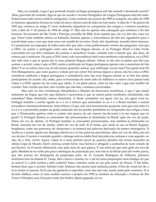 Mas, na verdade, o que é que pretende mudar na língua portuguesa este tão cantado e decantado acordo?
Aliás, para bem da verdade, diga-se que de acordo o Acordo Ortográfico da Língua Portuguesa não tem nada.
Poderá fazer tudo menos unificar ortografias. Como nenhum dos prazos de 1990 se cumpriu, em julho de 1998
os mesmos signatários tiraram as violas do saco e deram uma de fado em tom maior. A data de 1º de janeiro de
1993 que constava no artigo 2º virou andorinha migratória no campanário das urtigas e o mesmo aconteceu
com a data de 1º de janeiro de 1994 do artigo 3º. Mas não foi apenas esta cafungada que embotou o fio das
tesouras. No encontro de São Tomé e Príncipe, em julho de 2004, ficou assente que, em vez dos oito, uma vez
que Timor Leste também entrou na balaiada, bastaria apenas a concordância de três dos signatários para o
acordo bater asas e voar que nem corvo em manhã de nevoeiro. Forte, fiel, façanhudo, fazendo feitos famosos.
E é justamente na conjunção de todos estes efes que cabe a mais politicamente correta das perguntas: será que
a ONU vai aceitar o português como uma das suas línguas oficiais, se só Portugal, Brasil e Cabo Verde
concordam em (ou têm condições de) assinar a mexedura? Gente, cuidado com a esmola que, das duas, de
certeza que é nenhuma. Ou para a ONU tanto vale concordância total como nenhuma concordância, ou a ONU
não sabe nem o que (e quais) são as suas próprias línguas oficiais. Afinal, se são oito os países que têm que
assinar o acordo, como é que a ONU aceita a unificação da língua portuguesa apenas com a assinatura de três
deles? E se os outros cinco (ou só um) nunca quiserem assinar, que unificação vai ser essa? Fica quem nem Os
Três Mosqueteiros, que eram quatro e valiam por um cento? Em termos lógicos e sérios, não há como a ONU
considerar unificada a língua portuguesa e considerá-la uma das suas línguas oficiais se só três dos países
participarem do acordo. Ou, então, para os burocratas do outro lado do Atlântico os outros cinco países nada
valem e a ONU apenas faz de conta que valem. A ver pelos pneus, valer ou não valer é que nem mulher de
vizinho. Tem vizinho que tem, tem vizinho que não tem, e estamos conversados.
Mas com ou sem vizinhanças, beneplácitos e bênçãos da burocracia onululesca, o que é que muda
realmente na língua que nós aqui falamos e escrevemos e que os outros países lusófonos, oficialmente, não
entendem? Mais chinchafol, menos chinchafol. 1) Neste verdadeiro ora agora viro eu, ora agora viras tu,
Portugal mantém o acento agudo no e e no o tónicos que antecedem m ou n e o Brasil mantém o acento
circunflexo: fenómeno/fenômeno, tónico/tônico. O que vale uma honestíssima pergunta: será que com estes ó e
ô e é e ê, o prometido projeto da grafia unificada não foi pimbar pimbinhas no campanário das urtigas e tudo
que a Filomeninha ganhou entre o centeio não passou de um imenso faz-de-conta à la me engana que eu
gosto? 2) Portugal elimina as consoantes não pronunciadas já eliminadas no Brasil: ação em vez de acção,
ótimo em vez de óptimo. 3) Portugal mantém as consoantes pronunciadas, mas também já eliminadas no
Brasil: amnistia em vez de anistia, subtil em vez de sutil. 4) O trema, que ainda se usa no Brasil, lingüiça,
freqüência, some nas pororocas do Amazonas e só tremerá nas palavras derivados de nomes estrangeiros. 5)
Acaba-se o acento agudo nos ditongos abertos éi e ói das palavras paroxítonas: ideia em vez de idéia, joia em
vez de jóia. O acento é mantido quando o ditongo está na sílaba final das palavras oxítonas e vem seguido, ou
não, de s: fiéis, corrói. Agora, vejam só o mais perfeito fuzuê de quantos pênaltis não foram marcados na
última Copa do Mundo: herói continua sendo herói, mas heróico é obrigado a acobardar-se num coitado de
um heroico. 6) O acento diferencial, esse pula mais do que pipoca. É um entra-sai que nem grilo em toca de
grila. Mantém-se no verbo pôr para o distinguir da preposição por, mas tira-se da flexão pára (do verbo parar),
que não precisa ser distinguida da preposição para. Aí, D. Gonçalo Rodrigues de Palmeira, primeiro
mordomo-mor da Infanta D. Tareja, abre o berro e manda ver: e ele há umas preposições mais fidalgas do que
as outras? E o pélo (verbo) e pêlo (cabelo)? Esses, coitados, serão só um pelo (amor de Deus!). 7) Do hífen,
bastará dizer que o escritor António Lobo Antunes não amará mais nenhuma pedra. O hei-de virará hei de, e
lá se foram os amores. 8) O caso do apóstrofo é específico: nem sim nem não, muito antes pelo contrário. 9) A
divisão silábica, como só uma mulher assinou o projeto em 1990 (a ministra da Educação e Cultura de São
Tomé e Príncipe), essa, ficou por conta dos fanhos. Quem gaguejar, já viu.
 