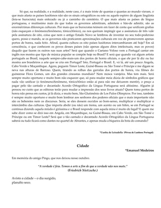 Só que, na realidade, e a realidade, neste caso, é a mais triste de quantas e quantas ao mundo vieram, o
que mais afasta os países lusófonos não são os sinais ortográficos ou este ou aquele espirro de algum lingüista
(leia-se burocrata) mais enfezado ou já a caminho do cemitério. O que mais afasta os países de língua
portuguesa, e muitíssimo mais do que todos os governos admitiram, admitem e hão-de admitir, são as
enormérrimas diferenças culturais. Por mais que os burocratas teimem em fazer de conta que unificam grafias
(não esqueçam o fenómeno/fenômeno, tónico/tônico), ou nos queiram impingir que a assinatura de três vale
pela assinatura de oito, coisa que nem o antigo Estado Novo se lembrou de inventar no seu todo-poderoso
quero, posso e mando, se os governos não praticarem aproximações culturais em vez de promoverem apenas
portos de honra, nada feito. Afinal, quanta cultura os oito países lusófonos intercambiaram até hoje? Em sã
consciência, o que conhecem os povos desses países (não apenas alguns ditos intelectuais, mas os povos)
daquilo que fazem os outros nas suas artes? Será que quando o Caetano Veloso vem a Portugal cantar em
inglês nos mostra que tipo de música popular se compõe hoje no Brasil? E será que quando vai algum artista
português ao Brasil, naquele sempre-cabe-mais-um dos portos de honra oficiais, o que ele por lá diz ou faz
mostra aos brasileiros a arte que se cria em Portugal? Isto, Portugal e Brasil. E, vá lá, até um pouco Angola,
Cabo Verde e Moçambique. Agora, peguem Timor Leste, Guiné-Bissau ou São Tomé e Príncipe e me digam se
neva nas alturas de Barroso. Quem, tirando as rolhas das garrafas dos portos de honra, viu filmes do
guineense Flora Gomes, um dos grandes cineastas mundiais? Nem mosca varejeira. Mas tem mais. Será
sempre muito oportuno e muito bom não esquecer que, só para mudar meia dúzia de símbolos gráficos que
nada vão unificar (o fenómeno/fenômeno, tónico/tônico estão aí para não me deixarem mentir), o preço a
pagar pelo tão cantado e decantado Acordo Ortográfico da Língua Portuguesa será altíssimo. Alguém já
pensou no custo que as editoras terão para mudar a impressão dos seus livros atuais? Quem toma portos de
honra não pensa em custos, já lá dizia, e muito bem, São Glutimênio de Los Pulos Olímpicos. Por isso, também
é sempre muito oportuno e muito bom lembrar aos senhores dos poderes oficiais que o mais importante não
são os beberetes nem os discursos. Seria, se eles dessem ouvidos ao bom-senso, multiplicar e multiplicar o
intercâmbio das culturas. Que importa abolir (ou não) um trema, um acento ou um hífen, se em Portugal se
continua dizendo aquela miúda é giríssima e o Brasil responde com aquela mina é muito do legal? E quem me
sabe dizer como se dirá isso em Angola, em Moçambique, na Guiné-Bissau, em Cabo Verde, em São Tomé e
Príncipe ou em Timor Leste? Será que o tão cantado e decantado Acordo Ortográfico da Língua Portuguesa
saberá ou tudo ficará como dantes no quartel de Abrantes, e apenas muda a biqueira da bota do comando?
*Cunha de Leiradella (Póvoa de Lanhoso Portugal)
Cidade
*Emanuel Medeiros
Em memória do amigo Pingo, que nos deixou nesse outubro.
“A verdade é feia. Temos a arte a fim de que a verdade não nos mate.”
(Friedrich Nietzsche.)
Avisto a cidade – o dia surgido,
planalto seco.
 