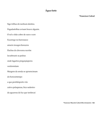 Água-forte
*Francisco Cabral
Sigo trilhas do nenhum-destino.
Pegadasfolhas avisam houve alguém.
O sol o chão cobre de ouro e ocre
Escarrego no barrosseco
amacio musgos besouros
Flechas do chovereu nuvêm
lavarbrunir as pedras
onde lagartos preguiçásperos
verdormitam
Margens da senda se aproencimam
do horizontempo
a que perdidoporto vôo
cativo pelaspenas, bico sedentro
da aguarosa da luz que tardescai
*Francisco Marcelo Cabral (Rio de Janeiro – RJ)
 