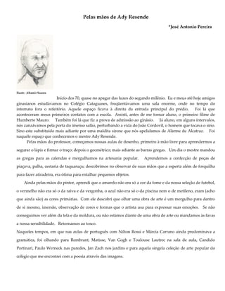 Pelas mãos de Ady Resende
*José Antonio Pereira
Ilustr.: Altamir Soares
Início dos 70, quase no apagar das luzes do segundo milênio. Eu e meus até hoje amigos
ginasianos estudávamos no Colégio Cataguases, freqüentávamos uma sala enorme, onde no tempo do
internato fora o refeitório. Aquele espaço ficava à direita da entrada principal do prédio. Foi lá que
aconteceram meus primeiros contatos com a escola. Assisti, antes de me tornar aluno, o primeiro filme de
Humberto Mauro. Também foi lá que fiz a prova de admissão ao ginásio. Já aluno, em alguns intervalos,
nós zanzávamos pela porta do imenso salão, perturbando a vida do João Cordovil, o homem que tocava o sino.
Sino este substituído mais adiante por uma maldita sirene que nós apelidamos de Alarme de Alcatraz. Foi
naquele espaço que conhecemos o mestre Ady Resende.
Pelas mãos do professor, começamos nossas aulas de desenho, primeiro à mão livre para aprendermos a
segurar o lápis e firmar o traço; depois o geométrico; mais adiante as barras gregas. Um dia o mestre mandou
as gregas para as calendas e mergulhamos na artesania popular. Aprendemos a confecção de peças de
piaçava, palha, cestaria de taquaruçu; descobrimos no observar de suas mãos que a esperta além de forquilha
para fazer atiradeira, era ótima para entalhar pequenos objetos.
Ainda pelas mãos do pintor, aprendi que o amarelo não era só a cor da fome e da nossa seleção de futebol,
o vermelho não era só o da raiva e da vergonha, o azul não era só o da piscina nem o de metileno, eram (acho
que ainda são) as cores primárias. Com ele descobri que olhar uma obra de arte é um mergulho para dentro
de si mesmo, imersão, observação de cores e formas que o artista usa para expressar suas emoções. Se não
conseguimos ver além da tela e da moldura, ou não estamos diante de uma obra de arte ou mandamos às favas
a nossa sensibilidade. Retornamos ao tosco.
Naqueles tempos, em que nas aulas de português com Nilton Rossi e Márcia Carrano ainda predominava a
gramática, foi olhando para Rembrant, Matisse, Van Gogh e Toulouse Lautrec na sala de aula, Candido
Portinari, Paulo Werneck nas paredes, Jan Zach nos jardins e para aquela singela coleção de arte popular do
colégio que me encontrei com a poesia através das imagens.
 