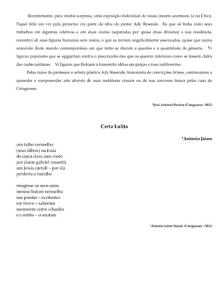 Recentemente, para minha surpresa, uma exposição individual do nosso mestre aconteceu lá no Chica.
Fiquei feliz em ver pela primeira vez parte da obra do pintor Ady Resende. Eu que só tinha visto seus
trabalhos em algumas coletivas e em duas visitas (separadas por quase duas décadas) a sua residência,
encontrei ali suas figuras humanas sem rostos, o que as tornam angelicalmente assexuadas, quase que numa
antevisão deste mundo contemporâneo em que tanto se discute a questão e a quantidade de gêneros. Vi
figuras populares que se agigantam contra o preconceito dos que os querem inferiores como se fossem dalits
das castas indianas. Vi figuras que flutuam a transmitir idéias em praças e ruas indiferentes.
Pelas mãos do professor e artista plástico Ady Resende, humanista de convicções firmes, continuamos a
aprender e compreender arte através de suas metáforas visuais ou de sua conversa franca pelas ruas de
Cataguases.
*José Antonio Pereira (Cataguases –MG)
Certa Lolita
*Antonio Jaime
um talho vermelho
(seus lábios) na fruta
de casca clara (seu rosto
por dante gabriel rossetti)
um lewis carroll – por ela
perderia o baralho
imaginar os seus seios
mesmo batom vermelho
nas pontas – excitantes
em breve – salientes
mormente entre o banho
e o ninho – o soutien
*Antonio Jaime Soares (Cataguases – MG)
 