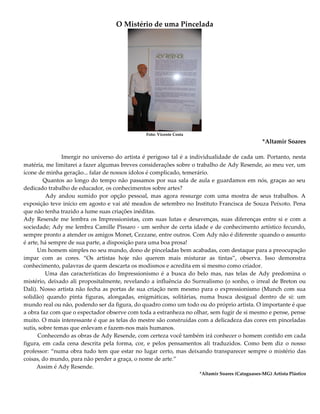 O Mistério de uma Pincelada
Foto: Vicente Costa
*Altamir Soares
Imergir no universo do artista é perigoso tal é a individualidade de cada um. Portanto, nesta
matéria, me limitarei a fazer algumas breves considerações sobre o trabalho de Ady Resende, ao meu ver, um
ícone de minha geração... falar de nossos ídolos é complicado, temerário.
Quantos ao longo do tempo não passamos por sua sala de aula e guardamos em nós, graças ao seu
dedicado trabalho de educador, os conhecimentos sobre artes?
Ady andou sumido por opção pessoal, mas agora ressurge com uma mostra de seus trabalhos. A
exposição teve início em agosto e vai até meados de setembro no Instituto Francisca de Souza Peixoto. Pena
que não tenha trazido a lume suas criações inéditas.
Ady Resende me lembra os Impressionistas, com suas lutas e desavenças, suas diferenças entre si e com a
sociedade; Ady me lembra Camille Pissaro - um senhor de certa idade e de conhecimento artístico fecundo,
sempre pronto a atender os amigos Monet, Cezzane, entre outros. Com Ady não é diferente :quando o assunto
é arte, há sempre de sua parte, a disposição para uma boa prosa!
Um homem simples no seu mundo, dono de pinceladas bem acabadas, com destaque para a preocupação
impar com as cores. “Os artistas hoje não querem mais misturar as tintas”, observa. Isso demonstra
conhecimento, palavras de quem descarta os modismos e acredita em si mesmo como criador.
Uma das características do Impressionismo é a busca do belo mas, nas telas de Ady predomina o
mistério, deixado ali propositalmente, revelando a influência do Surrealismo (o sonho, o irreal de Breton ou
Dali). Nosso artista não fecha as portas de sua criação nem mesmo para o expressionismo (Munch com sua
solidão) quando pinta figuras, alongadas, enigmáticas, solitárias, numa busca desigual dentro de si: um
mundo real ou não, podendo ser da figura, do quadro como um todo ou do próprio artista. O importante é que
a obra faz com que o espectador observe com toda a estranheza no olhar, sem fugir de si mesmo e pense, pense
muito. O mais interessante é que as telas do mestre são construídas com a delicadeza das cores em pinceladas
sutis, sobre temas que enlevam e fazem-nos mais humanos.
Conhecendo as obras de Ady Resende, com certeza você também irá conhecer o homem contido em cada
figura, em cada cena descrita pela forma, cor, e pelos pensamentos ali traduzidos. Como bem diz o nosso
professor: “numa obra tudo tem que estar no lugar certo, mas deixando transparecer sempre o mistério das
coisas, do mundo, para não perder a graça, o nome de arte.”
Assim é Ady Resende.
*Altamir Soares (Cataguases-MG) Artista Plástico
 