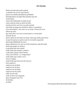 De fininho
*Zeca Junqueira
Dentro do elevador pela manhã
a caminho da rua (ai, meu Deus!)
penso nas minhas pendências proibidas:
desemprenhar no papel dois poemas que me
incomodam
como calo inflamado no dedo do pé
como cutícula solta no dedo da mão
terminar de ler um livro ora pela metade
cujo final ao longe me desafia os olhos e a paciência
rever dois filmes - Era uma vez no oeste e Fome de viver
(obras de arte)
que nada têm a ver com a nossa fome e o nosso jeito
faroeste de ser
penso ainda no elevador nas duas vidas que tenho para levar
na que fica presa no peito e por lá vai sendo esquecida
pela impossibilidade de crer e
penso apreensivo na real, na vida forçada de cada dia onde
tenho que pagar as contas e
os pecados que não cometi
onde tenho que manter a calma e
a educação, quiçá o bom humor
a boa convivência - ou a hipocrisia?
onde tenho que conter a ira e
travar a língua
onde tenho que fazer-me de trouxa e
ficar esperto e
esquivar-me da bala
esquivar-me da faca
esquivar-me do beijo
esquivar-me do outro
safar-me de tudo
onde eu devo ser ninguém
para conseguir sair vivo
de fininho
no final.
*Zeca Junqueira (Rio de Janeiro-RJ) jornalista e poeta
 