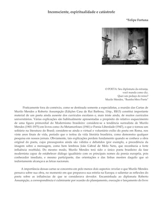Inconsciente, espiritualidade e catástrofe
*Felipe Fortuna
O POETA: Seu diplomata da estranja,
você manda como diz.
Quer um pedaço do reino?
Murilo Mendes, “Bumba-Meu-Poeta”
Praticamente fora do comércio, como se destinada somente a especialistas, a reunião das Cartas de
Murilo Mendes a Roberto Assumpção (Edições Casa de Rui Barbosa, 116p., R$13) constitui importante
material de um poeta ainda ausente dos currículos escolares e, mais triste ainda, de muitos currículos
universitários. Várias explicações são habitualmente apresentadas a propósito do relativo esquecimento
de uma figura primordial do Modernismo brasileiro: considere-se a tendência surrealista de Murilo
Mendes (1901-1975) em livros como As Metamorfoses (1941) e Poesia Liberdade (1947), o que o tornou um
solitário na literatura do Brasil; considere-se ainda o virtual e voluntário exílio do poeta em Roma, nos
vinte anos finais de vida, período que o isolou da vida literária brasileira, como demonstra qualquer
pesquisa em nossos jornais. Obviamente, tais explicações perdem fundamento quando se conhece a obra
original do poeta, cujos pressupostos ainda são válidos e debatidos (por exemplo, a precedência da
imagem sobre a mensagem, como bem lembrou João Cabral de Melo Neto, que reconhecia a forte
influência recebida). Do mesmo modo, Murilo Mendes terá sido o único poeta brasileiro da fase
modernista capaz de estabelecer diálogo igualitário com os principais nomes da poesia européia, pois
conhecedor imediato, e mesmo participante, das orientações e das linhas mestres daquilo que só
indiretamente alcançava as letras nacionais.
A importância dessas cartas se concentra em pelo menos dois aspectos: revelar o que Murilo Mendes
pensava sobre sua obra, no momento em que preparava sua estréia na Europa; e salientar as reflexões do
poeta sobre as influências de que se considerava devedor. Encaminhada ao diplomata Roberto
Assumpção, a correspondência é culminante por ocasião do planejamento, execução e lançamento do livro
 