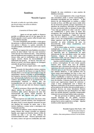 Sombras
*Ronaldo Cagiano
Da morte, só sabia ele o que todos sabem:
que ela nos toma e nos atira no silêncio.
Rainer Maria Rilke
à memória de Elierme André
Agora eu sei que aquilo se chamava
partida: as silhuetas que eu via nas águas do rio
Pomba quando cruzei a ponte velha levando meu
irmão à última morada.
Era uma caminhada sem sentido, o rosto grave
das pessoas, o silêncio dizendo tudo, a solenidade
nos gestos e olhares, e a gente, saturados de
inconformidade, realizando um trajeto que nunca
escolheu.
Eu não me esqueço de como badalava em mim o
poema de João Cabral: “este rio/ está memória/
como um cão vivo/ dentro da sala”. Uma sentença
que me lembraria para sempre o dia mais longo de
nossas vidas, que se confundiam com a que ali
seguia, inerme, diante da inexorabilidade da
indesejada das gentes. As Parcas, mas uma vez,
deram as cartas e de forma alguma eu conseguia
entender de que barro somos feitos.
Quanto de mim seguia junto com aquele
féretro.
A sensação de desconforto íntimo começou
quando o caçula foi me buscar ao sopé do Morro
do João Peixe e eu tive que interromper o jogo de
amarelinha e descer correndo os paralelepípedos
da Granjaria, em meio à fita de cetim da sapatilha
que, desamarrada, bailarinava ao vento, num balé
confuso, tão perdida como eu no burburinho de
pensamentos sinistros e difusos que me
acompanhariam até em casa, onde cheguei sem
saber ao certo por que mãe me chamava naquela
hora.
E tudo se acentuou e ficou mais claro, quando a
alguns metros da varanda eu a vi de costas
encoberta pelo caótico desespero de uma fala
entrecortada de gritos, inútil tentativa de
entender por que alguém saiu para não mais
voltar.
O luto expresso em cada rosto, dos meus e dos
que traziam a parcela mínima, mas inesquecível,
do adeus, fazia a coorte daquele momento em que
um destino foi cortado ao meio, mas a faca
incisiva habitava a nossa carne e antecipava um
crepúsculo sem fim.
O leito lá embaixo, nossa atenção imersa nas
linhas tênues dos corpos cravados na serpente
líquida, que seguia seu destino imune à falta de
sentido na vida e no seu fim, reflexos da
transitoriedade de tudo. Passava apressado esse
rio outro, como o ser que era conduzido, tão cedo
fatigado de uma existência e seus anseios de
fabulosa extensão.
E com constrangimento e dor, os que ficaram
não entendiam ainda o sorriso interrompido, a
felicidade interditada por um acidente. A ilha
dentro de nós bloqueando os sonhos, a colher
travada na boca, um filho que nunca soube além
de um horizonte partido, porque engatinhava no
absoluto da existência, buscando no entretempo
de suas convicções todos os tempos de uma vida.
“Uma vida que poderia ter sido e não foi”, como
me confidenciou o poeta sobre as lições dos
aeroportos, das estações de trem, dos terminais
que decretam despedidas, a lógica de não ser
visto, de ser o silêncio, o nada e a invisibilidade
após a curva, tão compulsórios e injustos, porque
maior equívoco não há que drenar um sonho
mancebo na pista criminosa de uma via
desconhecida, onde somos clandestinos num
destino qualquer.
Ali eu morri todas as mortes, e tantas vezes
multiplicada a certeza de sua intangibilidade
naquele séqüito entre a capela e a necrópole. Mas
os espectros que se escalonavam na água
informavam de um entardecer maior em nossas
histórias, véspera de uma noite que não
saberíamos medir, mas que abrigaria suas traições
antes mesmo de o galo cantar.
Aquelas sombras ainda estão me olhando, com
a mesma contemplação de meu irmão quando
semeou seus versos num saco de padaria,
antevendo que o fermento hierático de sua doida
esperança não seria renovado a cada dia, como um
alimento para os que ficaram, porque seu tempo
não admitia disfarces, o café quedaria frio na
xícara numa mesa qualquer da casa, o cão e seu
olhar sem festa para a bicicleta muda ao canto, os
jornais empilhados à espera da entrega, o pé de
amora esquecido pela menina que fazia dele sua
torre de marfim, a desonra do espanto na face de
tantos que regressariam depois de solenizar o
corpo à terra, amalgamada com o húmus de
lágrimas conhecidas ou de prantos espontâneo, as
pernas pânicas de minha mãe procurando apoio, a
primeira derrota em nossa abundante história
familiar, enquanto meu pai despachava seu olhar
para um mundo distante, tentando compreender
o deserto irrecorrível que habita todas as perdas.
Ele não precisava ir embora, muito menos
naquele domingo de sol pálido, esconsos
mistérios e notícias tristes. O céu podia esperar,
porque havia outras urgências a corrigir. Aquelas
sombras ainda vigoram em mim.
Ronaldo Cagiano (São Paulo – SP)
Autor de Dezembro Indigesto,
Dicionário de pequenas
solidões... Este conto pertence ao livro O sol nas feridas.
3
 