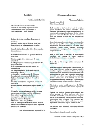 Pesadelo
*José Antonio Pereira
“As almas de nossos ancestrais ainda
latejam em nós dores já esquecidas, quase
como o homem ferido que sente dor na
mão que perdeu” Jules Michelet
Dói-me às costas a chibata do senhor de
escravos
Coronel, major, barão, doutor, mascate...
Pouco importa, sei que era um pereira.
Grande latifundiário, herdeiro de sesmaria,
de capitania...
Hereditário mercador de quinquilharias e
africanos.
Um destes pereiras era senhor de meu
ancestral
O fidalgo “pereira” o fez chegar as terras do
Jequitinhonha
faiscador nos intestinos das minas de
Diamantina.
Ali, quantos negros pereiras brotaram
marcados a ferro,
registrados em cadernetas de feitores,
lançados a termo, garantindo débitos
Todos... Todos propriedade do senhor
pereira
Quantos pereirinhas congaram, choraram,
cantaram
míticos amores, brancos estrupos, lendas e
fé.
Mergulho no passado da estupidez branca
sublevo na senzala o espírito subjugado.
Com a doce alegria ameríndia
expurgarei a fé branca imposta
purgarei o aceite do açoito
libertarei a alma dos grilhões
com os atabaques chorarei as almas mortas.
Assim liberto os futuros pereiras do jugo dos
pereiras de antanho.
*José Antonio Pereira (Cataguases -MG)
O homem sobre rodas
*Emerson Teixeira
Baseado numa idéia de
Fábio Leite de Paula F.
Toda manhã, se faz bom tempo ele lê notícias,
quase novidades de jornais atrasados. Passa
incólume pela seção de crimes sempre pródiga de
casos tenebrosos, passionais, com direito a balas
perdidas; sensações baratas, no fim amenizadas
pelo que recolhe no que vem em alegres tiras
diárias.
Entre baforadas solenes do cigarro que destro faz,
de vez em quando arrisca olhar perscrutador,
abrangendo distancias métricas. Vai esse olhar
encontrar pouso onde grassam eventuais
circunstantes, companheiros ocasionais de
viagens terrenas.
Está lá onde bem se encontra e devidamente
instalado em cadeira de vime, bandeira
desfraldada ao vento e sol na calçada.
Esse velho já foi moleque afoito em função de
engraxate.
Está pensando na possibilidade (remotíssima) de
levar vida diferente: sonha com outras cidades,
mundos regiões continentes. Num é monge
recluso de algum monastério; noutro soldado sem
soldo de outras eras. Poeta guerreiro lançando-se
impávido em nobres causas; herói desconhecido
de uma guerra santa (mais mártir). E já não tem
pensão do governo que lhe garanta o sustento que
inclui entre outras coisas remédios e cigarros?
Missionário cristão metido nas selvas da África,
pirata pagão, esqueleto saxão, arauto, espião (vale
rima)...
Guarda em armário vetusto coisas demais que
zeloso protege de olhos curiosos: são fotos,
medalhas e flâmulas, além de revistas; relíquias
que às vezes toca com gestos sublimes, medidos,
morosos de mãos trêmulas. Exibe cicatrizes que
foram feridas (tem sulcos profundos na alma
hipotética) dentaduras duplas, vista avariada.
Na hora do rush, momento estratégico,sentiu-se
nostálgico.
Mantenham à distancia aquela navalha!
*Emerson Teixeira Cardoso (Cataguases – MG)
4
 