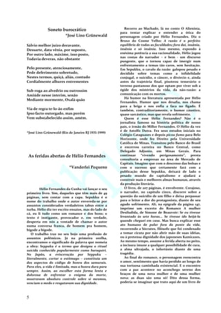 Soneto burocrático
*José Lino Grünewald
Sálvio melhor juízo doravante,
Dessarte, data vênia, por suposto,
Por outro lado, máxime, isso posto,
Todavia deveras, não obstante
Pelo presente, atenciosamente,
Pede deferimento sobretudo,
Nestes termos, quiçá, aliás, contudo
Cordialmente alhures entrementes
Sub-roga ao alvedrio ou outrossim
Amiúde nesse ínterim, senão
Mediante mormente, Oxalá quão
Via de regra te-lo-ão enfim
Ipso facto outorgado, mas porém
Vem substabelecido assim, amém.
*José Lino Grünewald (Rio de Janeiro RJ 1931-1999)
As feridas abertas de Hélio Fernandes
*Vanderlei Pequeno
Hélio Fernandes da Cunha vai lançar o seu
primeiro livro. Sim, daqueles que têm mais de 49
páginas, sem contar com a capa. Sepukku é o
nome do trabalho onde o autor envereda-se por
assuntos considerados verdadeiros tabus entre a
turba. Hélio diz ter escrito ensaios, mas do lado de
cá, eu li tudo como um romance e dos bons; o
texto é instigante, provocador e, em verdade,
desperta em nós a vontade de chamar o autor
numa conversa franca, de homem pra homem,
bigode a bigode.
O trabalho traz no seu bojo uma profusão de
assuntos polêmicos. Já na primeira orelha,
encontramos o significado da palavra que nomeia
a obra: Seppuku é o termo que designa o ritual
suicida conhecido popularmente como haraquiri.
No Japão, a evisceração por Seppuku –
literalmente, cortar o estômago – constituía um
dos aspectos do código de honra dos samurais.
Para eles, a vida é limitada, mas a honra dura para
sempre. Assim, ao escolher esta forma lenta e
dolorosa de enfrentar o enigma da morte,
mostravam absoluto controle sobre si mesmos,
venciam o medo e resgatavam sua dignidade.
Recorro ao Machado, lá no conto O Alienista,
para tentar explicar e entender a ótica do
personagem criado por Hélio Fernandes. Diz o
Bruxo do Cosme Velho: A razão é o perfeito
equilíbrio de todas as faculdades; fora daí, insânia,
insânia e só insânia. Isso mesmo, expondo à
enésima potência a sua racionalidade, Hélio jogou
nas costas do narrador – e bem - um discurso
pungente, que o tornou capaz de imergir num
enfrentamento a temas tão caros, sem hesitação.
Em Sepukku, o cavalo da razão galopou pesado e
decidido sobre temas como a infidelidade
conjugal, o suicídio, o câncer, o divórcio e, ainda
antes da trajetória final, pisoteou temerário o
terreno pantanoso dos que optam por viver sob a
égide dos mistérios da vida, da não-razão: a
comunicação com os mortos.
Há humor na literatura apresentada por Hélio
Fernandes. Humor que nos desafia, nos chama
para a briga e nos enfia a faca no fígado. É
também, contraditoriamente, o humor cáustico,
quase sarcástico, mas que revela sofrimento.
Quem é esse Hélio Fernandes? Não é o
jornalista famoso na história política de nosso
país, o irmão do Millor Fernandes. O Hélio da vez
é de Astolfo Dutra. Fez seus estudos iniciais no
Colégio Cataguases e depois picou fumo para Belo
Horizonte, onde fez Direito pela Universidade
Católica de Minas. Transitou pelo Banco do Brasil
e encerrou carreira no Banco Central, como
Delegado Adjunto, em Minas Gerais. Para
continuar “vivendo perigosamente”, presta
consultoria a empresas na área de Mercado de
Capitais. Imagino que com o descenso das bolsas e
com o sucesso que certamente fará com a
publicação desse Sepukku, deixará de lado o
pesado mundo do capitalismo e ajudará a
construir mais e melhores almas humanas, através
da produção literária.
O livro, de 207 páginas, é envolvente. Corajoso,
o narrador, no capítulo cinco, discorre sobre a
questão do suicídio de um filho e deixa perpassar
para o leitor a dor do protagonista, diante de seu
agudo sofrimento. Ali, na epígrafe da página 147,
imprime um excerto do Romance A mulher
Desiludida, de Simone de Beauvoir: Se eu tivesse
levantado às sete horas... Se tivesse ido beijá-la
quando cheguei em casa. Mas busca explicar esse
ato humano de pular fora da ponte da vida,
recorrendo a Sócrates, filósofo que foi condenado
a tomar cicuta por não abrir mão de suas idéias,
ou à pretensa dignidade dos japoneses Kamicazes.
Ao mesmo tempo, assume a ferida aberta no peito,
a incisura imune a qualquer possibilidade de cura,
a alma ultrajada, o infortúnio diante de uma
tragédia.
Ao final do romance, o personagem reencontra
o amor, sentimento que havia perdido ao longo de
sua tortuosa caminhada existencial. E o encontro
com a paz acontece no aconchego sereno dos
braços de uma nova mulher e de uma mulher
nova: as duas são uma só! Dito dessa forma,
poderia se imaginar que trato aqui de um livro de
5
 