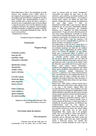 final folhetinesco. Não é. Da intimidade de onde
escrevo esse modesto texto, reflito sobre os
perrengues do personagem nas cento e noventa e
seis páginas que precederam a chegada de sua Boa
Nova. Concluo que, intelectualismos à parte, o
bom remédio para as dores da alma é mesmo o
encontro com a companheira que se mostra digna
e capaz de nos amar, tirar-nos dos abismos em que
a própria existência nos empurra. O personagem
de Hélio Fernandes, ou Hélio Fernandes, está feliz
e o merece. Até porque Machado de Assis – Ele de
novo!- já nos avisou:
- Nenhuma dor é eterna.
*Vanderlei Pequeno (Cataguases – MG)
Construção
*Dagmar Braga
Lanhada a pedra,
faço-me fio,
partilho, rasgo
entranha e estranho.
Quebrado o leme,
desoriento,
acolho vento,
maré e abismo.
Cavado o poço,
torno-me água,
mão retorcida,
lisura e barro.
Feito o silêncio,
asso a palavra -
gume sequioso
de outra navalha.
*Dagmar de Oliveira Braga (Belo Horizonte -MG)
Antologia ME18 Mulheres Emergentes
Um frame além da música
*Zeca Junqueira
Durante esse ano de 2008, que vai
terminando (e já vai tarde, xô!), eu bati várias
vezes na mesma tecla no jornal “Cataguases”
escrevendo em defesa de uma Arte, se não
autêntica - pois autêntica, em última análise, é até
mesmo a fraude (o mundo admite) – eu cutuquei a
mesma tecla, repito, em defesa de uma Arte
quente e briguenta nesses tempos de desistência
em que algo assim é déjà vu.
Questionei o tempo todo: o que nos move além da
satisfação em ver um livro redondinho editado,
como o “Ilha do Horizonte”, do Vanderlei
Pequeno, ou o “Sepukku”, do Hélio Fernandes,
que promete? O que nos move além do prazer de
uma peça nossa finalmente encenada no palco,
como a lírica “Soninha Diamante”, de uma música
composta estourando nas paradas de sucesso, o
que nos move afinal, o que nos inquieta a tal
ponto que nos leva ensandecidos às palavras, às
tintas, à música, ao espasmo, ao grito?
De minha parte, o que me leva a tanto fazer é a
busca declarada da salvação, de alguma forma; e
em nenhum momento me sinto só, em nenhum
momento temo a simplicidade da minha escrita,
nem a sua “dureza de algodão”, as suas falhas,
desde que o sentimento aflore (e reflore), em
nenhum momento hesito por desconfiar que ando
no caminho errado; então, nele prossigo.
Há um ponto além da poesia, um tom além da
tela, um frame além da música que acena pra mim,
que baila pra mim, e pra ele eu me dirijo. Como
Jim Morrison, que ainda não levei ao palco (mas o
farei!), como tantos outros visionários...
Confiram dois depoimentos magistrais que falam
disso, quero dividi-los ardentemente com vocês,
poetas, escritores, amigos, carpinteiros do
universo: o primeiro é do crítico musical Harvey
Perr, em matéria para o Los Angeles Free Press, no
final dos anos 60 sobre a banda the doors. O
segundo é do próprio Morrison, líder dos doors, à
mesma época. Ambos falam dessa Arte que dança,
e dança, e dança...
Harvey Perr: “Não tenho a inteira certeza que a
minha admiração pelos doors tenha alguma coisa
a ver com a sua música. Alguns deles são
reconhecidamente fracos, mas considero com que
o grau com que se entregam à simplicidade é mais
admiravelmente expressivo do que o grau com que
outros artistas menores evitam conscientemente a
simplicidade. Parece-me que se algum grupo
atingiu verdadeiras perfeições poéticas, devia se
beneficiar do luxo de cometer grande erros...é
como a poesia de Morrison: a maior parte dela é o
trabalho de um poeta genuíno, um Whitman dos
revolucionários anos 60, mas alguma é
embaraçosamente imatura. Não é um crime ir de
um extremo artístico ao outro. São, afinal, falhas
humanas, e não existe arte se não existir
humanidade. Mas, repito, não é, de qualquer
modo, nem a sua música e talvez nem mesmo a
sua poesia que me fez admirar os doors. Ao
contrário, são as vibrações que deles recebo por
causa do lugar onde sinto que estão tentando
entrar e fazer-nos entrar, um mundo que
transcende o mundo limitado do rock e que se
6
 