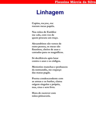 Flausina Márcia da Silva
Linhagem
Cupins, roc,roc, roc
roeram meus papéis.
Nas mãos de Eurídice
me calo, com voz de
quem procura um traço.
Alexandrinos são versos de
outra pessoa, os meus são
flausinos, cheios de asas e
cantadas para os magníficos.
Só decifráveis após lutar
contra o azar e os códigos.
Memorizo manchas e penhascos
da normandia, me esqueço
das matas pagãs.
Poema condescendente com
as armas e os barões, clama
origem singular e própria,
nua, crua e sem livro.
Hora de escrever com
mãos primaveris.
 