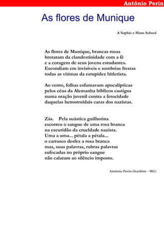 Antônio Perin
As flores de Munique
A Sophie e Hans School
As flores de Munique, brancas rosas
brotaram da clandestinidade com a fé
e a coragem de seus jovens estudantes.
Escondiam em invisíveis e sombrias frestas
todas as vítimas da estupidez hitlerista.
Ao vento, folhas esfumavam apocalípticas
pelos céus da Alemanha bíblicos castigos
numa oração juvenil contra a ferocidade
daquelas hemorroidais caras dos nazistas.
Zás. Pela suástica guilhotina
escorreu o sangue de uma rosa branca
na escuridão da crueldade nazista.
Uma a uma... pétala a pétala...
o carrasco desfez a rosa branca
mas, suas palavras, rubras palavras
sufocadas no próprio sangue
não calaram ao silêncio imposto.
Antônio Perin (Itaobim – MG)
 