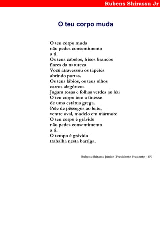 Rubens Shirassu Jr
O teu corpo muda
O teu corpo muda
não pedes consentimento
a ti.
Os teus cabelos, frisos brancos
flores da natureza.
Você atravessou os tapetes
abrindo portas.
Os teus lábios, os teus olhos
carros alegóricos
Jogam rosas e folhas verdes ao léu
O teu corpo tem a finesse
de uma estátua grega.
Pele de pêssegos ao leite,
ventre oval, modelo em mármore.
O teu corpo é grávido
não pedes consentimento
a ti.
O tempo é grávido
trabalha nesta barriga.
Rubens Shirassu Júnior (Presidente Prudente – SP)
 