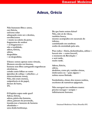 Emanuel Medeiros
Adeus, Grécia
Não bastaram fibra e amor,
cai, Grécia,
universo solar
adequação entre ser e destino,
envelhecemos
– morte na soleira da porta,
fragmentos de sonhos
– só fragmentos –
não a totalidade,
adeus, Grécia,
adeus,
despedidas
– só despedidas.
Ulisses: somos apenas seres virtuais,
Homero envolto em brumas,
homens sem fibra carregando engenhocas
eletrônicas,
caindo como folhas ao vento
(prenhes de cobiça – soberbos -, e
miseravelmente rotos),
Não, não eram eternos,
onipotência só de papel,
deuses de barro,
TV.
O Espírito sopra onde quer?
Adeus, Grécia,
adeus, pátria dos homens,
adeus, pássaro da juventude,
inunda-nos o lamento de homens
afundados –
uma doída lembrança.
De que barro somos feitos?
Não, não só de vileza,
também busca,
mesmo acampados em sucursais do
inferno,
caminhando em sombras:
sonho da eternidade pela arte.
Para todos – fúteis, deslumbrados, sábios –
haverá sim – como haverá!,
o momento da Revelação –
e será tarde,
muito tarde.
Adeus, Grécia,
adeus,
desfeitos, como pó, varridas cinzas,
irrelevantes ou – para alguns –
nobres nessa finitude.
Sonâmbulos, clones dos nossos sonhos,
escritores de narrativas epigonais.
Não naveguei nos melhores mares:
preciso navegar – sempre –
infinitamente humano.
Emanuel Medeiros Vieira (Brasília DF)
 