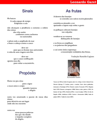 Leonardo Garet
Sinais
Os barcos
A cada espaço de tempo
Golpeiam o cais
não alcançam a prudência o costume a ordem
das coisas
eles vêm assim
confiantes como cachorros
ou namorados
e põem toda a amplitude do mar
a bater a cabeça contra o casco
deve ser
para que eu festeje meu aniversário
à volta de uma viagem sem fim
deve ser
que o casco estilhaçado
aponta meu dia
para voltar a encontrá-lo.
Propósito
Outra vez pra cima
para a água
a tocar antes o corpo
quando é pureza
e alegria
outra vez amarrando o pacote de meus dias
tristes
para deixá-lo em um lugar
onde não me encontre
outra vez
umas poucas palavras
das que vão dando
o impulso completo
da alegria.
As frutas
A derrota das laranjas
se estendeu aos sulcos recém-plantados
caminha-se pisando a cor
apoiando o sapato sujo sobre o gosto
os palhaços colocam laranjas
nas calçadas
vendem-se os venenos
disfarçados de laranjas
e os livros se empilham
e as palavras dos pregadores
e cai como única esperança
a ressurreição verdadeira das frutas.
Tradução: Ronaldo Cagiano
Leonardo Garet
Nasceu em 1948 em Salto (Uruguai), onde vive e dirige o Cntro Cultural Casa
Horacio Quiroga. È Contista, poeta e ensaísta. Entre obras publicadas,
destacam-se Pentalogia (1972), Primeiro cenário (Venezuela 1975), Máquina
final (1978) Pássaros estrangeiros (1988) Palavra sobre palavra (1991) Os
homens do fogo (1993), Outubro,(1994), A casa do julgar (1996), Os dias de
Rogelio (1998), Anbákoros (1999), Cantros e desencantos (2000), Saída de
página (2001) e Vigília de armas (2003).
 