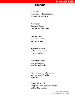 Masaoki Shiki
Haicais
Misturados
aos arbustos das cerejeiras
as asas dos pássaros
Na frialdade
Deuses e Budas
vivem como vizinhos.
Dou as costas
para Buda e olho
para a fria lua.
Agitando a cauda
na brisa primaveril,
veja – o pavão!
Colheita de arroz
sem fumaça no
solo de queimada.
Vetusto jardim – ela esvazia
uma garrafa – férvida
sob a lua.
Chuva primaveril
apalpando sob o guarda–chuva
na loja de gravuras.
Versão em português
Emerson Teixeira Cardoso
 