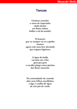 Masaoki Shiki
Tancas
Cortinas cerradas
o amor de imperador
ainda dorme
em flores rubras
brilha o sol da manhã.
O homem
que eu sempre via no espelho
morreu
agora vejo uma face desolada
que engana lágrimas.
A água do balde
escorria até o fim
gota por gota
o orvalho pinga como pérolas
das flores outonais.
Na extremidade da varanda
abre suas folhas encolhidas,
e liga a vasilha de água
de seis pés de verde.
 