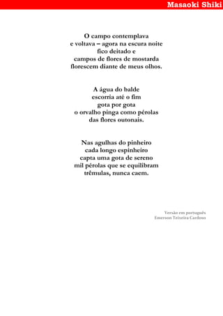 Masaoki Shiki
O campo contemplava
e voltava – agora na escura noite
fico deitado e
campos de flores de mostarda
florescem diante de meus olhos.
A água do balde
escorria até o fim
gota por gota
o orvalho pinga como pérolas
das flores outonais.
Nas agulhas do pinheiro
cada longo espinheiro
capta uma gota de sereno
mil pérolas que se equilibram
trêmulas, nunca caem.
Versão em português
Emerson Teixeira Cardoso
 