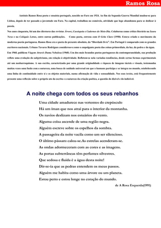 Ramos Rosa
António Ramos Rosa poeta e ensaísta português, nascido no Faro em 1924. Ao fim da Segunda Guerra Mundial mudou-se para
Lisboa, depois de ter passado a juventude em Faro. Na capital, trabalhou no comércio, atividade que logo abandonou para se dedicar à
poesia.
Nos anos cinquenta, foi um dos diretores das revistas Árvore, Cassiopeia e Cadernos do Meio-Dia. Colaborou como crítico literário na Seara
Nova e na Colóquio Letras, entre outras publicações. Como poeta, estreou com O Grito Claro (1958). Estava criado o movimento da
moderna poesia portuguesa. Ramos Rosa era o poeta do presente absoluto, da “liberdade livre”. Em Portugal é comparado com os grandes
escritores nacionais. Urbano Tavares Rodrigues considerou-o como o empolgante poeta das coisas primordiais, da luz, da pedra e da água.
Em 1960, publicou Viagem Através Duma Nebulosa (1960). Um dos mais fecundos poetas portugueses da contemporaneidade, sua produção
reflete uma evolução do subjetivismo, em relação à objetividade. Refletem-se nela variadas tendências, desde certas formas experimentais
até um neobarroquismo. A sua escrita, caracterizada por uma grande originalidade e riqueza de imagens tácteis e visuais, testemunha
muitas vezes uma fusão com a natureza, uma busca de unidade universal em que o humano participa e se integra no mundo, estabelecendo
uma linha de continuidade entre si e os objetos materiais, numa afirmação de vida e sensualidade. Nos seus textos, está frequentemente
presente uma reflexão sobre o próprio ato da escrita e a natureza da criação poética, a questão do dizível e do indizível.
A noite chega com todos os seus rebanhos
Uma cidade amadurece nas vertentes do crepúsculo
Há um íman que nos atrai para o interior da montanha.
Os navios deslizam nos estuários do vento.
Alguma coisa ascende de uma região negra.
Alguém escreve sobre os espelhos da sombra.
A passageira da noite vacila como um ser silencioso.
O último pássaro calou-se.As estrelas acenderam-se.
As ondas adormeceram com as cores e as imagens.
As portas subterrâneas têm perfumes silvestres.
Que sedosa e fluida é a água desta noite!
Dir-se-ia que as pedras entendem os meus passos.
Alguém me habita como uma árvore ou um planeta.
Estou perto e estou longe no coração do mundo.
de A Rosa Esquerda(1991)
 